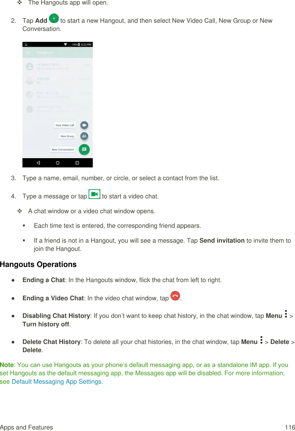 Apps and Features  116   The Hangouts app will open. 2.  Tap Add   to start a new Hangout, and then select New Video Call, New Group or New Conversation.   3.  Type a name, email, number, or circle, or select a contact from the list.  4.  Type a message or tap   to start a video chat.    A chat window or a video chat window opens.   Each time text is entered, the corresponding friend appears.   If a friend is not in a Hangout, you will see a message. Tap Send invitation to invite them to join the Hangout. Hangouts Operations ● Ending a Chat: In the Hangouts window, flick the chat from left to right. ● Ending a Video Chat: In the video chat window, tap  . ● Disabling Chat History: If you don’t want to keep chat history, in the chat window, tap Menu   &gt; Turn history off. ● Delete Chat History: To delete all your chat histories, in the chat window, tap Menu   &gt; Delete &gt; Delete. Note: You can use Hangouts as your phone’s default messaging app, or as a standalone IM app. If you set Hangouts as the default messaging app, the Messages app will be disabled. For more information, see Default Messaging App Settings. 