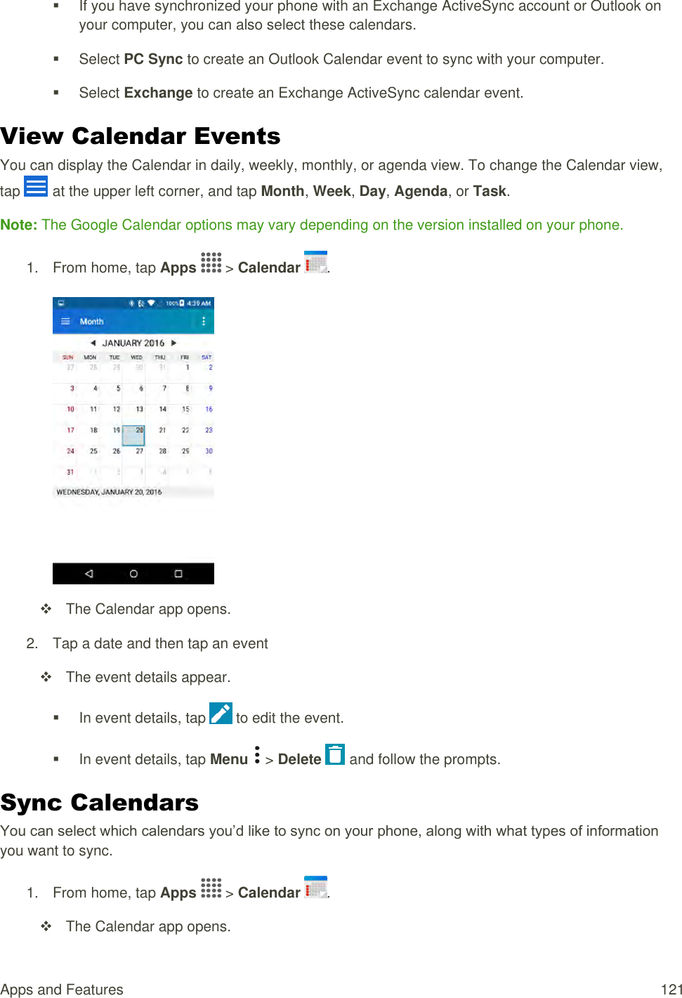 Apps and Features  121   If you have synchronized your phone with an Exchange ActiveSync account or Outlook on your computer, you can also select these calendars.    Select PC Sync to create an Outlook Calendar event to sync with your computer.   Select Exchange to create an Exchange ActiveSync calendar event. View Calendar Events You can display the Calendar in daily, weekly, monthly, or agenda view. To change the Calendar view, tap   at the upper left corner, and tap Month, Week, Day, Agenda, or Task. Note: The Google Calendar options may vary depending on the version installed on your phone. 1.  From home, tap Apps   &gt; Calendar  .     The Calendar app opens. 2.  Tap a date and then tap an event    The event details appear.   In event details, tap   to edit the event.   In event details, tap Menu   &gt; Delete   and follow the prompts. Sync Calendars You can select which calendars you’d like to sync on your phone, along with what types of information you want to sync. 1.  From home, tap Apps   &gt; Calendar  .    The Calendar app opens. 