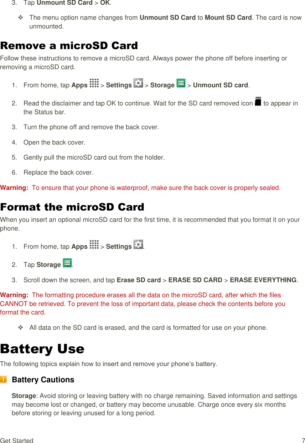 Get Started  7 3.  Tap Unmount SD Card &gt; OK.    The menu option name changes from Unmount SD Card to Mount SD Card. The card is now unmounted. Remove a microSD Card Follow these instructions to remove a microSD card. Always power the phone off before inserting or removing a microSD card. 1.  From home, tap Apps   &gt; Settings   &gt; Storage   &gt; Unmount SD card. 2.  Read the disclaimer and tap OK to continue. Wait for the SD card removed icon   to appear in the Status bar. 3.  Turn the phone off and remove the back cover. 4.  Open the back cover. 5.  Gently pull the microSD card out from the holder. 6.  Replace the back cover. Warning:  To ensure that your phone is waterproof, make sure the back cover is properly sealed. Format the microSD Card When you insert an optional microSD card for the first time, it is recommended that you format it on your phone. 1.  From home, tap Apps   &gt; Settings  .  2.  Tap Storage  .  3.  Scroll down the screen, and tap Erase SD card &gt; ERASE SD CARD &gt; ERASE EVERYTHING.  Warning:  The formatting procedure erases all the data on the microSD card, after which the files CANNOT be retrieved. To prevent the loss of important data, please check the contents before you format the card.   All data on the SD card is erased, and the card is formatted for use on your phone. Battery Use The following topics explain how to insert and remove your phone’s battery.  Battery Cautions Storage: Avoid storing or leaving battery with no charge remaining. Saved information and settings may become lost or changed, or battery may become unusable. Charge once every six months before storing or leaving unused for a long period. 