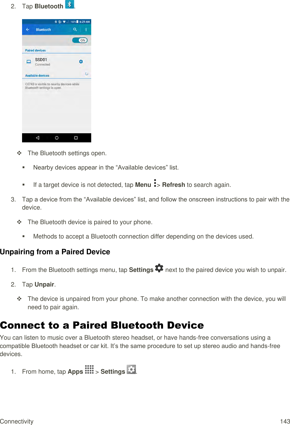 Connectivity  143 2.  Tap Bluetooth  .     The Bluetooth settings open.  Nearby devices appear in the “Available devices” list.   If a target device is not detected, tap Menu  &gt; Refresh to search again. 3.  Tap a device from the “Available devices” list, and follow the onscreen instructions to pair with the device.   The Bluetooth device is paired to your phone.   Methods to accept a Bluetooth connection differ depending on the devices used. Unpairing from a Paired Device 1.  From the Bluetooth settings menu, tap Settings   next to the paired device you wish to unpair. 2.  Tap Unpair.   The device is unpaired from your phone. To make another connection with the device, you will need to pair again. Connect to a Paired Bluetooth Device You can listen to music over a Bluetooth stereo headset, or have hands-free conversations using a compatible Bluetooth headset or car kit. It’s the same procedure to set up stereo audio and hands-free devices. 1.  From home, tap Apps   &gt; Settings  .  