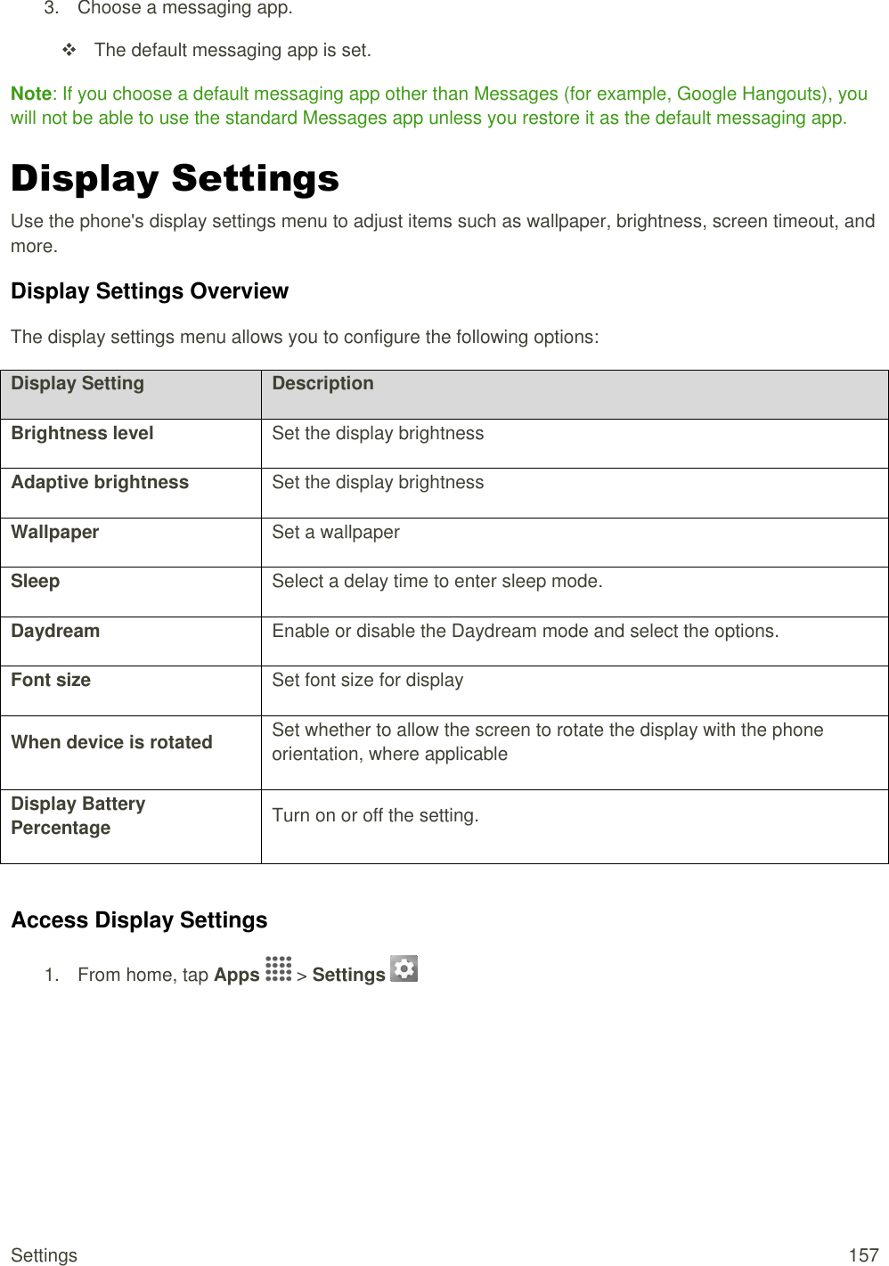 Settings  157 3.  Choose a messaging app.    The default messaging app is set. Note: If you choose a default messaging app other than Messages (for example, Google Hangouts), you will not be able to use the standard Messages app unless you restore it as the default messaging app. Display Settings Use the phone&apos;s display settings menu to adjust items such as wallpaper, brightness, screen timeout, and more. Display Settings Overview The display settings menu allows you to configure the following options: Display Setting Description Brightness level Set the display brightness Adaptive brightness Set the display brightness Wallpaper Set a wallpaper Sleep Select a delay time to enter sleep mode. Daydream Enable or disable the Daydream mode and select the options. Font size Set font size for display When device is rotated Set whether to allow the screen to rotate the display with the phone orientation, where applicable Display Battery Percentage Turn on or off the setting.  Access Display Settings 1.  From home, tap Apps   &gt; Settings    
