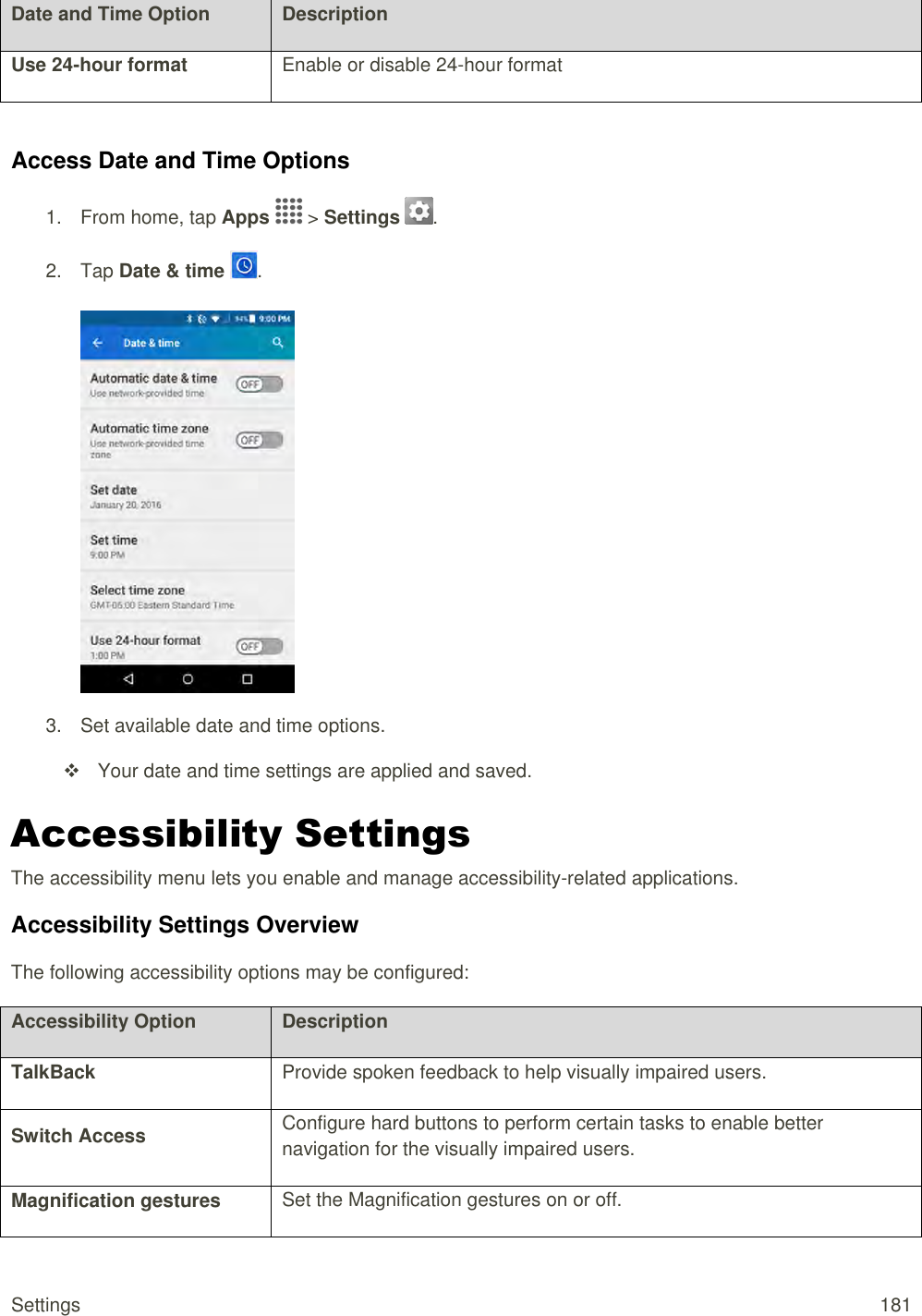 Settings  181 Date and Time Option Description Use 24-hour format Enable or disable 24-hour format  Access Date and Time Options 1.  From home, tap Apps   &gt; Settings  .  2.  Tap Date &amp; time  .   3.  Set available date and time options.   Your date and time settings are applied and saved. Accessibility Settings The accessibility menu lets you enable and manage accessibility-related applications. Accessibility Settings Overview The following accessibility options may be configured:  Accessibility Option Description TalkBack Provide spoken feedback to help visually impaired users. Switch Access Configure hard buttons to perform certain tasks to enable better navigation for the visually impaired users. Magnification gestures Set the Magnification gestures on or off. 