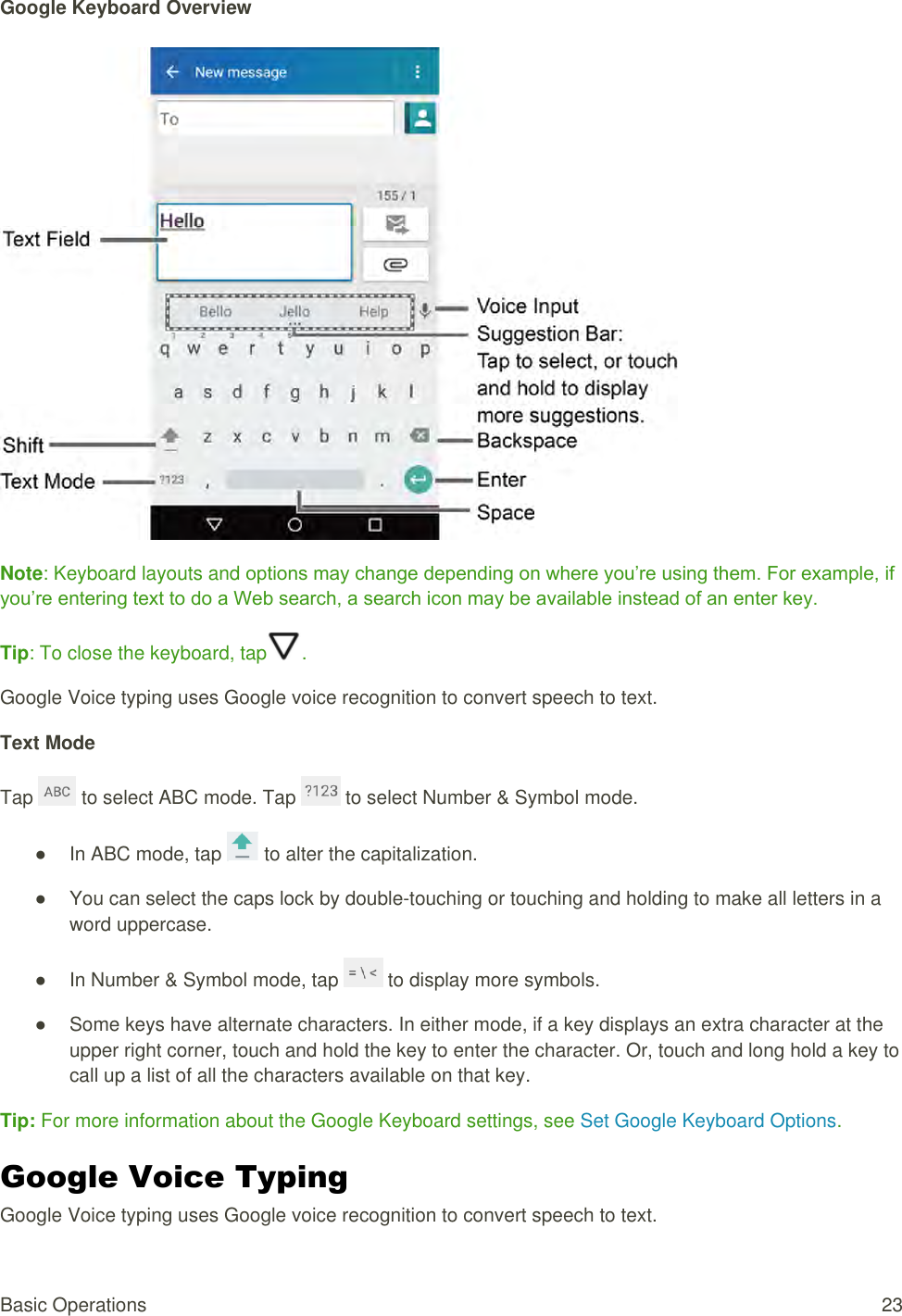 Basic Operations  23 Google Keyboard Overview    Note: Keyboard layouts and options may change depending on where you’re using them. For example, if you’re entering text to do a Web search, a search icon may be available instead of an enter key. Tip: To close the keyboard, tap . Google Voice typing uses Google voice recognition to convert speech to text. Text Mode Tap   to select ABC mode. Tap   to select Number &amp; Symbol mode. ●  In ABC mode, tap   to alter the capitalization. ●  You can select the caps lock by double-touching or touching and holding to make all letters in a word uppercase. ●  In Number &amp; Symbol mode, tap   to display more symbols. ●  Some keys have alternate characters. In either mode, if a key displays an extra character at the upper right corner, touch and hold the key to enter the character. Or, touch and long hold a key to call up a list of all the characters available on that key. Tip: For more information about the Google Keyboard settings, see Set Google Keyboard Options. Google Voice Typing  Google Voice typing uses Google voice recognition to convert speech to text. 