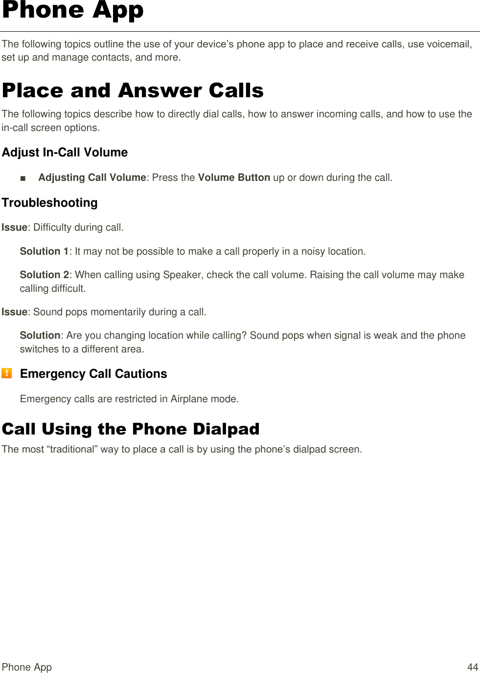 Phone App  44 Phone App The following topics outline the use of your device’s phone app to place and receive calls, use voicemail, set up and manage contacts, and more. Place and Answer Calls The following topics describe how to directly dial calls, how to answer incoming calls, and how to use the in-call screen options. Adjust In-Call Volume ■ Adjusting Call Volume: Press the Volume Button up or down during the call. Troubleshooting Issue: Difficulty during call. Solution 1: It may not be possible to make a call properly in a noisy location. Solution 2: When calling using Speaker, check the call volume. Raising the call volume may make calling difficult. Issue: Sound pops momentarily during a call. Solution: Are you changing location while calling? Sound pops when signal is weak and the phone switches to a different area.  Emergency Call Cautions Emergency calls are restricted in Airplane mode. Call Using the Phone Dialpad The most “traditional” way to place a call is by using the phone’s dialpad screen.  