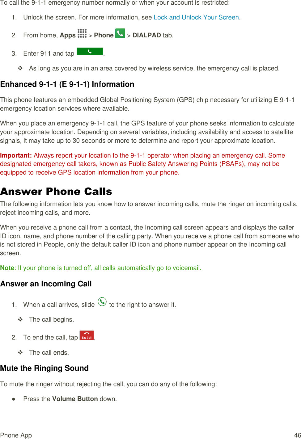 Phone App  46 To call the 9-1-1 emergency number normally or when your account is restricted: 1.  Unlock the screen. For more information, see Lock and Unlock Your Screen. 2.  From home, Apps   &gt; Phone   &gt; DIALPAD tab. 3.  Enter 911 and tap  .   As long as you are in an area covered by wireless service, the emergency call is placed. Enhanced 9-1-1 (E 9-1-1) Information This phone features an embedded Global Positioning System (GPS) chip necessary for utilizing E 9-1-1 emergency location services where available. When you place an emergency 9-1-1 call, the GPS feature of your phone seeks information to calculate your approximate location. Depending on several variables, including availability and access to satellite signals, it may take up to 30 seconds or more to determine and report your approximate location. Important: Always report your location to the 9-1-1 operator when placing an emergency call. Some designated emergency call takers, known as Public Safety Answering Points (PSAPs), may not be equipped to receive GPS location information from your phone. Answer Phone Calls The following information lets you know how to answer incoming calls, mute the ringer on incoming calls, reject incoming calls, and more. When you receive a phone call from a contact, the Incoming call screen appears and displays the caller ID icon, name, and phone number of the calling party. When you receive a phone call from someone who is not stored in People, only the default caller ID icon and phone number appear on the Incoming call screen. Note: If your phone is turned off, all calls automatically go to voicemail. Answer an Incoming Call 1.  When a call arrives, slide   to the right to answer it.    The call begins. 2.  To end the call, tap  .    The call ends. Mute the Ringing Sound To mute the ringer without rejecting the call, you can do any of the following: ●  Press the Volume Button down. 