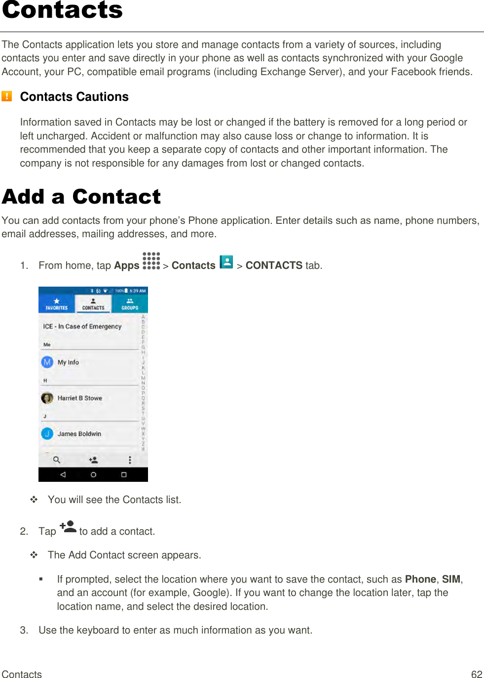 Contacts  62 Contacts The Contacts application lets you store and manage contacts from a variety of sources, including contacts you enter and save directly in your phone as well as contacts synchronized with your Google Account, your PC, compatible email programs (including Exchange Server), and your Facebook friends.  Contacts Cautions Information saved in Contacts may be lost or changed if the battery is removed for a long period or left uncharged. Accident or malfunction may also cause loss or change to information. It is recommended that you keep a separate copy of contacts and other important information. The company is not responsible for any damages from lost or changed contacts. Add a Contact You can add contacts from your phone’s Phone application. Enter details such as name, phone numbers, email addresses, mailing addresses, and more. 1.  From home, tap Apps   &gt; Contacts   &gt; CONTACTS tab.     You will see the Contacts list. 2.  Tap   to add a contact.    The Add Contact screen appears.   If prompted, select the location where you want to save the contact, such as Phone, SIM, and an account (for example, Google). If you want to change the location later, tap the location name, and select the desired location. 3.  Use the keyboard to enter as much information as you want.  