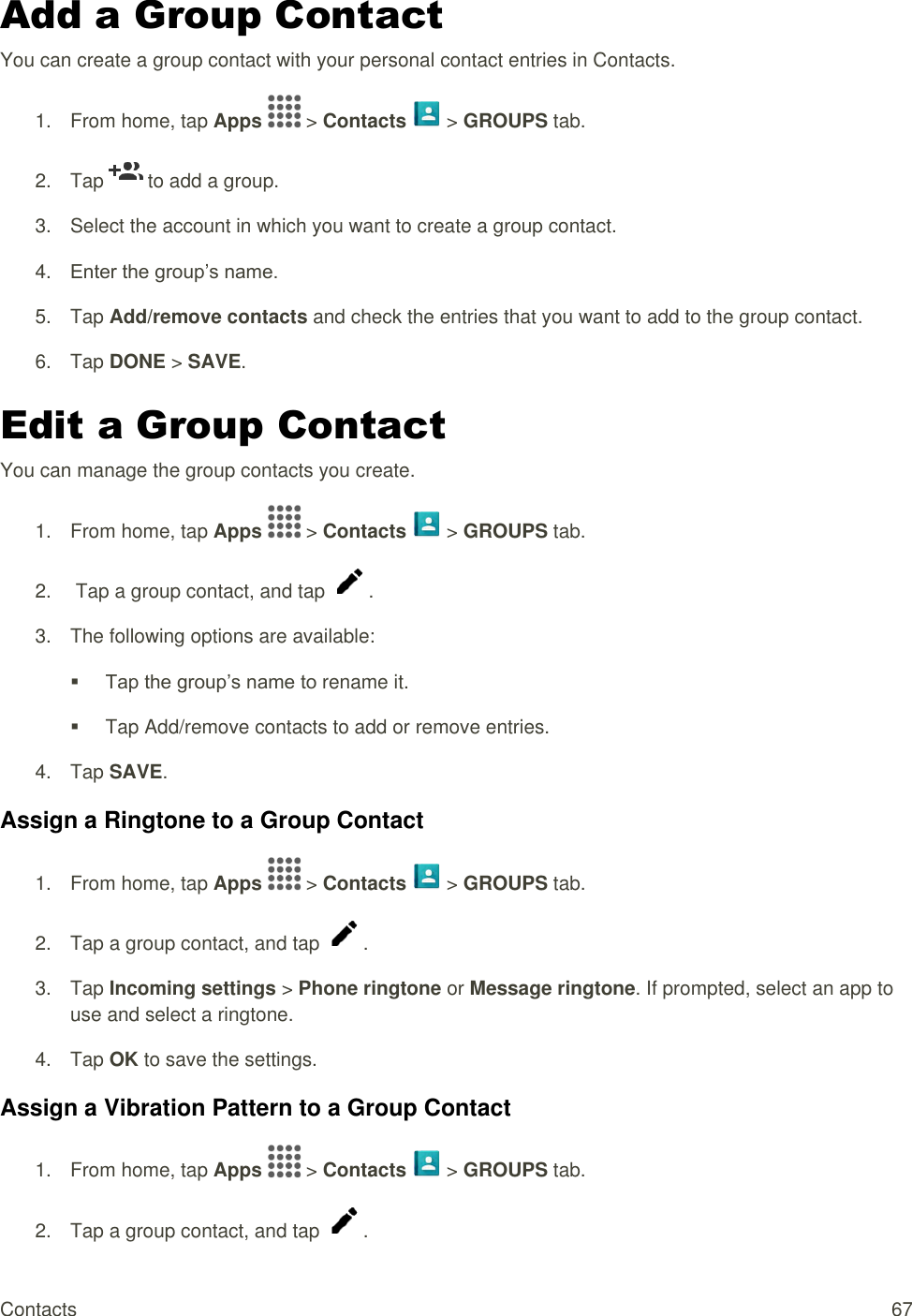Contacts  67 Add a Group Contact  You can create a group contact with your personal contact entries in Contacts. 1.  From home, tap Apps   &gt; Contacts   &gt; GROUPS tab.  2.  Tap   to add a group. 3.  Select the account in which you want to create a group contact. 4. Enter the group’s name. 5.  Tap Add/remove contacts and check the entries that you want to add to the group contact. 6.  Tap DONE &gt; SAVE. Edit a Group Contact  You can manage the group contacts you create. 1.  From home, tap Apps   &gt; Contacts   &gt; GROUPS tab. 2.   Tap a group contact, and tap  . 3.  The following options are available:  Tap the group’s name to rename it.   Tap Add/remove contacts to add or remove entries. 4.  Tap SAVE. Assign a Ringtone to a Group Contact 1.  From home, tap Apps   &gt; Contacts   &gt; GROUPS tab. 2.  Tap a group contact, and tap  . 3.  Tap Incoming settings &gt; Phone ringtone or Message ringtone. If prompted, select an app to use and select a ringtone. 4.  Tap OK to save the settings. Assign a Vibration Pattern to a Group Contact 1.  From home, tap Apps   &gt; Contacts   &gt; GROUPS tab. 2.  Tap a group contact, and tap  . 