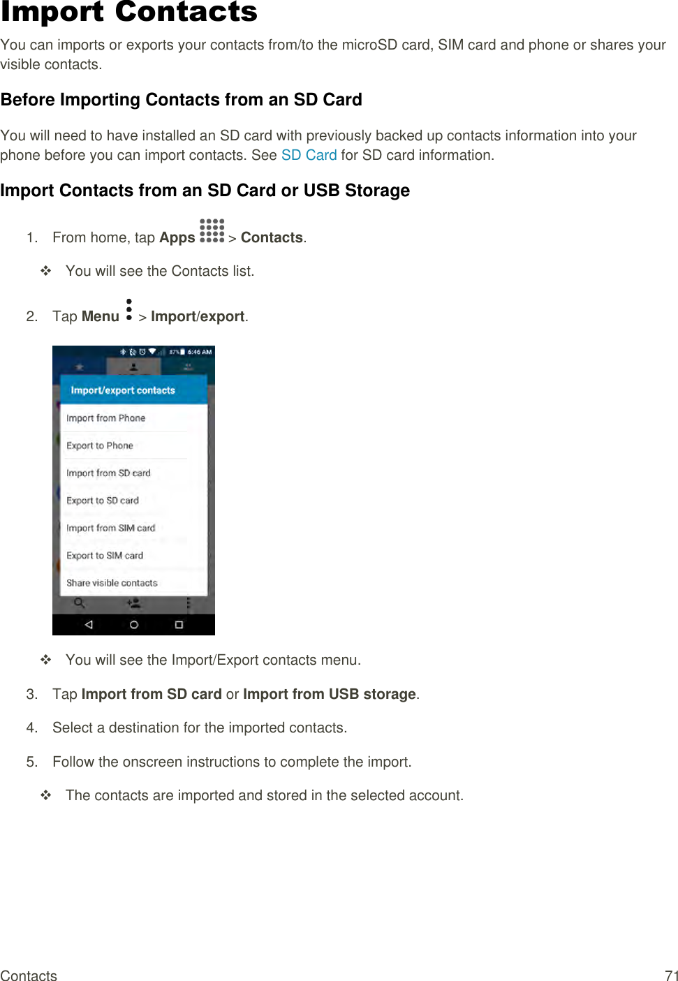 Contacts  71 Import Contacts You can imports or exports your contacts from/to the microSD card, SIM card and phone or shares your visible contacts. Before Importing Contacts from an SD Card You will need to have installed an SD card with previously backed up contacts information into your phone before you can import contacts. See SD Card for SD card information. Import Contacts from an SD Card or USB Storage 1.  From home, tap Apps   &gt; Contacts.    You will see the Contacts list. 2.  Tap Menu   &gt; Import/export.      You will see the Import/Export contacts menu. 3.  Tap Import from SD card or Import from USB storage.  4.  Select a destination for the imported contacts.  5.  Follow the onscreen instructions to complete the import.   The contacts are imported and stored in the selected account.   