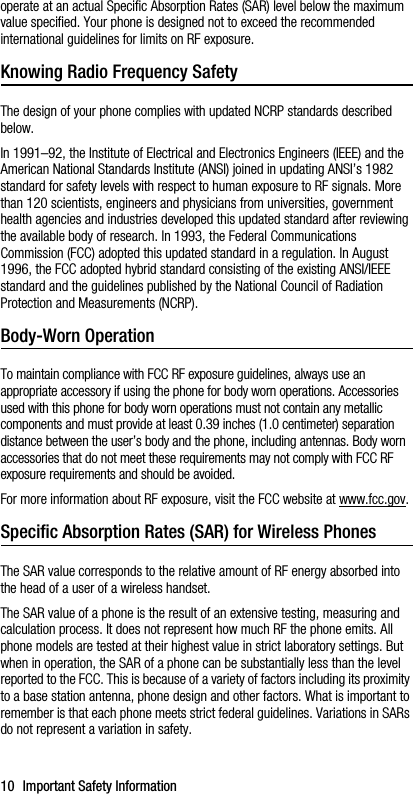 10 Important Safety Informationoperate at an actual Specific Absorption Rates (SAR) level below the maximum value specified. Your phone is designed not to exceed the recommended international guidelines for limits on RF exposure.Knowing Radio Frequency SafetyThe design of your phone complies with updated NCRP standards described below.In 1991–92, the Institute of Electrical and Electronics Engineers (IEEE) and the American National Standards Institute (ANSI) joined in updating ANSI’s 1982 standard for safety levels with respect to human exposure to RF signals. More than 120 scientists, engineers and physicians from universities, government health agencies and industries developed this updated standard after reviewing the available body of research. In 1993, the Federal Communications Commission (FCC) adopted this updated standard in a regulation. In August 1996, the FCC adopted hybrid standard consisting of the existing ANSI/IEEE standard and the guidelines published by the National Council of Radiation Protection and Measurements (NCRP).Body-Worn OperationTo maintain compliance with FCC RF exposure guidelines, always use an appropriate accessory if using the phone for body worn operations. Accessories used with this phone for body worn operations must not contain any metallic components and must provide at least 0.39 inches (1.0 centimeter) separation distance between the user’s body and the phone, including antennas. Body worn accessories that do not meet these requirements may not comply with FCC RF exposure requirements and should be avoided.For more information about RF exposure, visit the FCC website at www.fcc.gov.Specific Absorption Rates (SAR) for Wireless PhonesThe SAR value corresponds to the relative amount of RF energy absorbed into the head of a user of a wireless handset.The SAR value of a phone is the result of an extensive testing, measuring and calculation process. It does not represent how much RF the phone emits. All phone models are tested at their highest value in strict laboratory settings. But when in operation, the SAR of a phone can be substantially less than the level reported to the FCC. This is because of a variety of factors including its proximity to a base station antenna, phone design and other factors. What is important to remember is that each phone meets strict federal guidelines. Variations in SARs do not represent a variation in safety. 