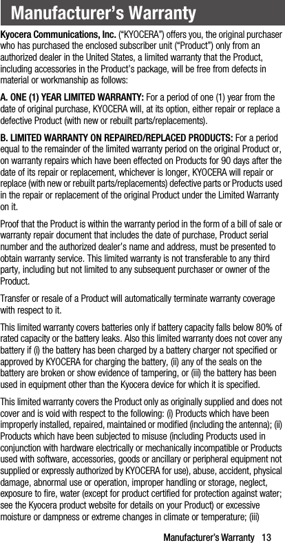 Manufacturer’s Warranty   13Kyocera Communications, Inc. (“KYOCERA”) offers you, the original purchaser who has purchased the enclosed subscriber unit (“Product”) only from an authorized dealer in the United States, a limited warranty that the Product, including accessories in the Product’s package, will be free from defects in material or workmanship as follows:A. ONE (1) YEAR LIMITED WARRANTY: For a period of one (1) year from the date of original purchase, KYOCERA will, at its option, either repair or replace a defective Product (with new or rebuilt parts/replacements).B. LIMITED WARRANTY ON REPAIRED/REPLACED PRODUCTS: For a period equal to the remainder of the limited warranty period on the original Product or, on warranty repairs which have been effected on Products for 90 days after the date of its repair or replacement, whichever is longer, KYOCERA will repair or replace (with new or rebuilt parts/replacements) defective parts or Products used in the repair or replacement of the original Product under the Limited Warranty on it.Proof that the Product is within the warranty period in the form of a bill of sale or warranty repair document that includes the date of purchase, Product serial number and the authorized dealer’s name and address, must be presented to obtain warranty service. This limited warranty is not transferable to any third party, including but not limited to any subsequent purchaser or owner of the Product. Transfer or resale of a Product will automatically terminate warranty coverage with respect to it. This limited warranty covers batteries only if battery capacity falls below 80% of rated capacity or the battery leaks. Also this limited warranty does not cover any battery if (i) the battery has been charged by a battery charger not specified or approved by KYOCERA for charging the battery, (ii) any of the seals on the battery are broken or show evidence of tampering, or (iii) the battery has been used in equipment other than the Kyocera device for which it is specified.This limited warranty covers the Product only as originally supplied and does not cover and is void with respect to the following: (i) Products which have been improperly installed, repaired, maintained or modified (including the antenna); (ii) Products which have been subjected to misuse (including Products used in conjunction with hardware electrically or mechanically incompatible or Products used with software, accessories, goods or ancillary or peripheral equipment not supplied or expressly authorized by KYOCERA for use), abuse, accident, physical damage, abnormal use or operation, improper handling or storage, neglect, exposure to fire, water (except for product certified for protection against water; see the Kyocera product website for details on your Product) or excessive moisture or dampness or extreme changes in climate or temperature; (iii) Manufacturer’s Warranty