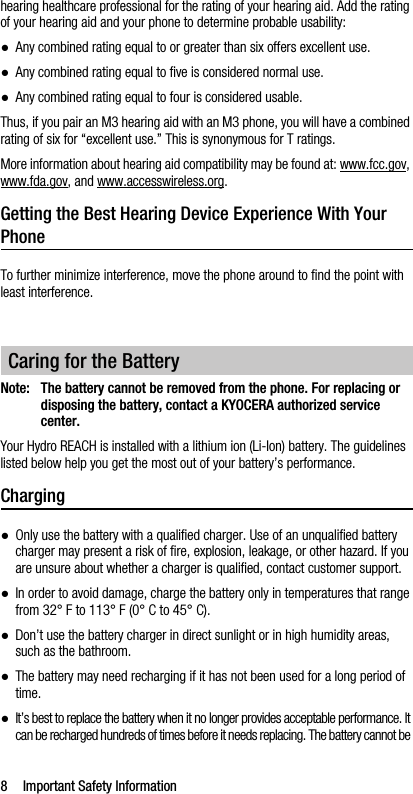 8 Important Safety Informationhearing healthcare professional for the rating of your hearing aid. Add the rating of your hearing aid and your phone to determine probable usability:●Any combined rating equal to or greater than six offers excellent use.●Any combined rating equal to five is considered normal use.●Any combined rating equal to four is considered usable.Thus, if you pair an M3 hearing aid with an M3 phone, you will have a combined rating of six for “excellent use.” This is synonymous for T ratings.More information about hearing aid compatibility may be found at: www.fcc.gov, www.fda.gov, and www.accesswireless.org.Getting the Best Hearing Device Experience With Your PhoneTo further minimize interference, move the phone around to find the point with least interference.Note: The battery cannot be removed from the phone. For replacing or disposing the battery, contact a KYOCERA authorized service center.Your Hydro REACH is installed with a lithium ion (Li-Ion) battery. The guidelines listed below help you get the most out of your battery’s performance.Charging●Only use the battery with a qualified charger. Use of an unqualified battery charger may present a risk of fire, explosion, leakage, or other hazard. If you are unsure about whether a charger is qualified, contact customer support.●In order to avoid damage, charge the battery only in temperatures that range from 32° F to 113° F (0° C to 45° C).●Don’t use the battery charger in direct sunlight or in high humidity areas, such as the bathroom.●The battery may need recharging if it has not been used for a long period of time.●It’s best to replace the battery when it no longer provides acceptable performance. It can be recharged hundreds of times before it needs replacing. The battery cannot be Caring for the Battery
