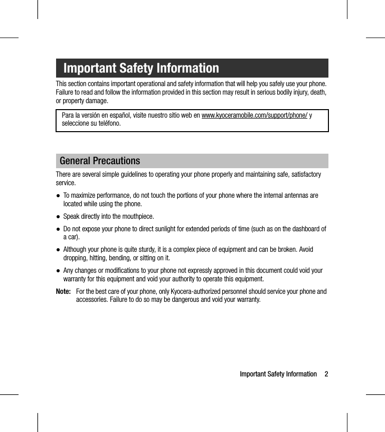 Important Safety Information 2This section contains important operational and safety information that will help you safely use your phone. Failure to read and follow the information provided in this section may result in serious bodily injury, death, or property damage.There are several simple guidelines to operating your phone properly and maintaining safe, satisfactory service.●To maximize performance, do not touch the portions of your phone where the internal antennas are located while using the phone.●Speak directly into the mouthpiece.●Do not expose your phone to direct sunlight for extended periods of time (such as on the dashboard of a car). ●Although your phone is quite sturdy, it is a complex piece of equipment and can be broken. Avoid dropping, hitting, bending, or sitting on it. ●Any changes or modifications to your phone not expressly approved in this document could void your warranty for this equipment and void your authority to operate this equipment.Note: For the best care of your phone, only Kyocera-authorized personnel should service your phone and accessories. Failure to do so may be dangerous and void your warranty.Important Safety InformationPara la versión en español, visite nuestro sitio web en www.kyoceramobile.com/support/phone/ y seleccione su teléfono.General Precautions