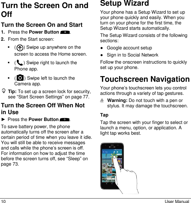 10  User Manual Turn the Screen On and Off Turn the Screen On and Start 1. Press the Power Button . 2. From the Start screen:( ) Swipe up anywhere on the screen to access the Home screen.( ) Swipe right to launch the Phone app.( ) Swipe left to launch the Camera app.Tip: To set up a screen lock for security, see “Start Screen Settings” on page 77. Turn the Screen Off When Not in Use ►Press the Power Button . To save battery power, the phone automatically turns off the screen after a certain period of time when you leave it idle. You will still be able to receive messages and calls while the phone’s screen is off. For information on how to adjust the time before the screen turns off, see “Sleep” on page 73.  Setup Wizard Your phone has a Setup Wizard to set up your phone quickly and easily. When you turn on your phone for the first time, the Setup Wizard starts automatically. The Setup Wizard consists of the following sections: ●Google account setup●Sign in to Social NetworkFollow the onscreen instructions to quickly set up your phone. Touchscreen Navigation Your phone’s touchscreen lets you control actions through a variety of tap gestures.  Warning: Do not touch with a pen or stylus. It may damage the touchscreen.  Tap Tap the screen with your finger to select or launch a menu, option, or application. A light tap works best.  