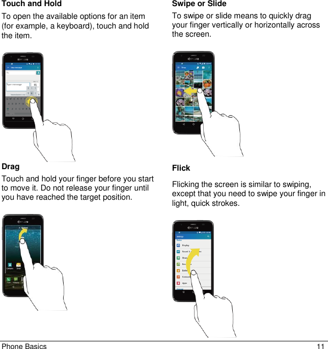 Phone Basics  11 Touch and Hold To open the available options for an item (for example, a keyboard), touch and hold the item.     Drag Touch and hold your finger before you start to move it. Do not release your finger until you have reached the target position.    Swipe or Slide To swipe or slide means to quickly drag your finger vertically or horizontally across the screen.    Flick Flicking the screen is similar to swiping, except that you need to swipe your finger in light, quick strokes.     