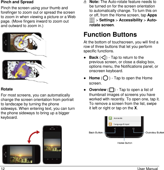 12  User Manual Pinch and Spread Pinch the screen using your thumb and forefinger to zoom out or spread the screen to zoom in when viewing a picture or a Web page. (Move fingers inward to zoom out and outward to zoom in.)    Rotate For most screens, you can automatically change the screen orientation from portrait to landscape by turning the phone sideways. When entering text, you can turn the phone sideways to bring up a bigger keyboard.     Note: The Auto-rotate feature needs to be turned on for the screen orientation to automatically change. To turn this on or off, from the Home screen, tap Apps  &gt; Settings &gt; Accessibility &gt; Auto-rotate screen. Function Buttons At the bottom of touchscreen, you will find a row of three buttons that let you perform specific functions. ● Back ( ) - Tap to return to the previous screen, or close a dialog box, options menu, the Notifications panel, or onscreen keyboard. ● Home ( ) - Tap to open the Home screen.  ● Overview ( ) - Tap to open a list of thumbnail images of screens you have worked with recently. To open one, tap it. To remove a screen from the list, swipe it left or right or tap on the X.    