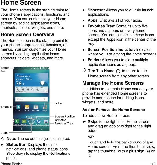 Phone Basics  13 Home Screen The Home screen is the starting point for your phone’s applications, functions, and menus. You can customize your Home screen by adding application icons, shortcuts, folders, widgets, and more.  Home Screen Overview The Home screen is the starting point for your phone’s applications, functions, and menus. You can customize your Home screen by adding application icons, shortcuts, folders, widgets, and more.  Note: The screen image is simulated.  ●Status Bar: Displays the time,notifications, and phone status icons.Slide down to display the Notificationspanel.●Shortcut: Allows you to quickly launch applications.●Apps: Displays all of your apps.●Favorites Tray: Contains up to fiveicons and appears on every home screen. You can customize these iconsexcept the Apps icon in the center of thetray.●Screen Position Indicator: Indicateswhere you are among the home screens.●Folder: Allows you to store multipleapplication icons as a group.Tip: Tap Home   to return to the Home screen from any other screen.Manage the Home Screens In addition to the main Home screen, your phone has extended Home screens to provide more space for adding icons, widgets, and more. Add or Remove the Home Screens To add a new Home screen: ►Swipe to the rightmost Home screen and drag an app or widget to the rightedge.-or- Touch and hold the background of anyHome screen. From the thumbnail view,tap the thumbnail with a plus sign (+) on it.