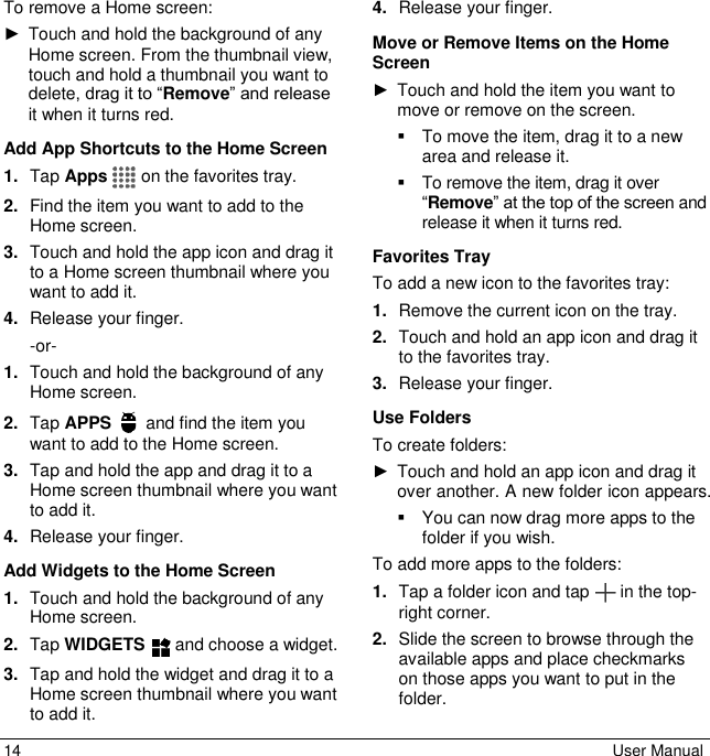 14  User Manual To remove a Home screen: ►  Touch and hold the background of any Home screen. From the thumbnail view, touch and hold a thumbnail you want to delete, drag it to “Remove” and release it when it turns red.  Add App Shortcuts to the Home Screen 1. Tap Apps   on the favorites tray. 2. Find the item you want to add to the Home screen. 3. Touch and hold the app icon and drag it to a Home screen thumbnail where you want to add it. 4. Release your finger.  -or- 1. Touch and hold the background of any Home screen. 2. Tap APPS   and find the item you want to add to the Home screen. 3. Tap and hold the app and drag it to a Home screen thumbnail where you want to add it. 4. Release your finger. Add Widgets to the Home Screen 1. Touch and hold the background of any Home screen. 2. Tap WIDGETS   and choose a widget. 3. Tap and hold the widget and drag it to a Home screen thumbnail where you want to add it. 4. Release your finger. Move or Remove Items on the Home Screen ►  Touch and hold the item you want to move or remove on the screen.   To move the item, drag it to a new area and release it.   To remove the item, drag it over “Remove” at the top of the screen and release it when it turns red. Favorites Tray To add a new icon to the favorites tray: 1. Remove the current icon on the tray.  2. Touch and hold an app icon and drag it to the favorites tray. 3. Release your finger. Use Folders  To create folders:  ►  Touch and hold an app icon and drag it over another. A new folder icon appears.    You can now drag more apps to the folder if you wish.  To add more apps to the folders: 1. Tap a folder icon and tap   in the top-right corner. 2. Slide the screen to browse through the available apps and place checkmarks on those apps you want to put in the folder. 