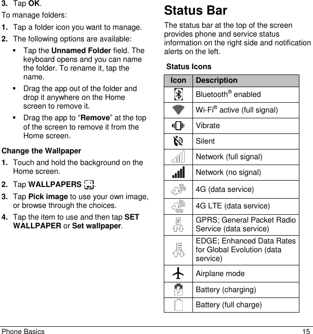 Phone Basics  15 3. Tap OK. To manage folders:  1. Tap a folder icon you want to manage.  2. The following options are available:    Tap the Unnamed Folder field. The keyboard opens and you can name the folder. To rename it, tap the name.    Drag the app out of the folder and drop it anywhere on the Home screen to remove it.    Drag the app to “Remove” at the top of the screen to remove it from the Home screen. Change the Wallpaper 1. Touch and hold the background on the Home screen. 2. Tap WALLPAPERS  . 3. Tap Pick image to use your own image, or browse through the choices.  4. Tap the item to use and then tap SET WALLPAPER or Set wallpaper.  Status Bar The status bar at the top of the screen provides phone and service status information on the right side and notification alerts on the left.   Status Icons Icon Description  Bluetooth® enabled  Wi-Fi® active (full signal)  Vibrate  Silent  Network (full signal)  Network (no signal)  4G (data service)  4G LTE (data service)  GPRS; General Packet Radio Service (data service)  EDGE; Enhanced Data Rates for Global Evolution (data service)  Airplane mode  Battery (charging)  Battery (full charge) 