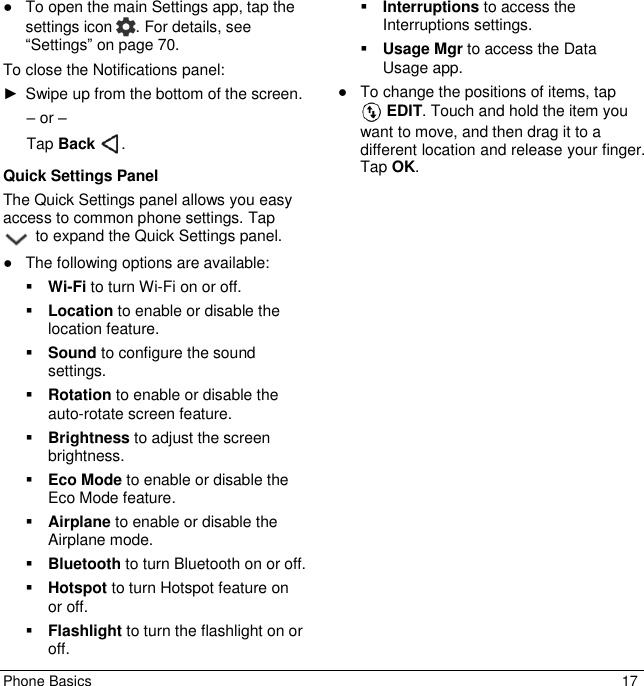 Phone Basics  17 ●  To open the main Settings app, tap the settings icon  . For details, see “Settings” on page 70.  To close the Notifications panel: ►  Swipe up from the bottom of the screen. – or – Tap Back  . Quick Settings Panel The Quick Settings panel allows you easy access to common phone settings. Tap  to expand the Quick Settings panel. ●  The following options are available:  Wi-Fi to turn Wi-Fi on or off.   Location to enable or disable the location feature.  Sound to configure the sound settings.  Rotation to enable or disable the auto-rotate screen feature.  Brightness to adjust the screen brightness.  Eco Mode to enable or disable the Eco Mode feature.  Airplane to enable or disable the Airplane mode.  Bluetooth to turn Bluetooth on or off.   Hotspot to turn Hotspot feature on or off.  Flashlight to turn the flashlight on or off.  Interruptions to access the Interruptions settings.  Usage Mgr to access the Data Usage app. ●  To change the positions of items, tap  EDIT. Touch and hold the item you want to move, and then drag it to a different location and release your finger. Tap OK.