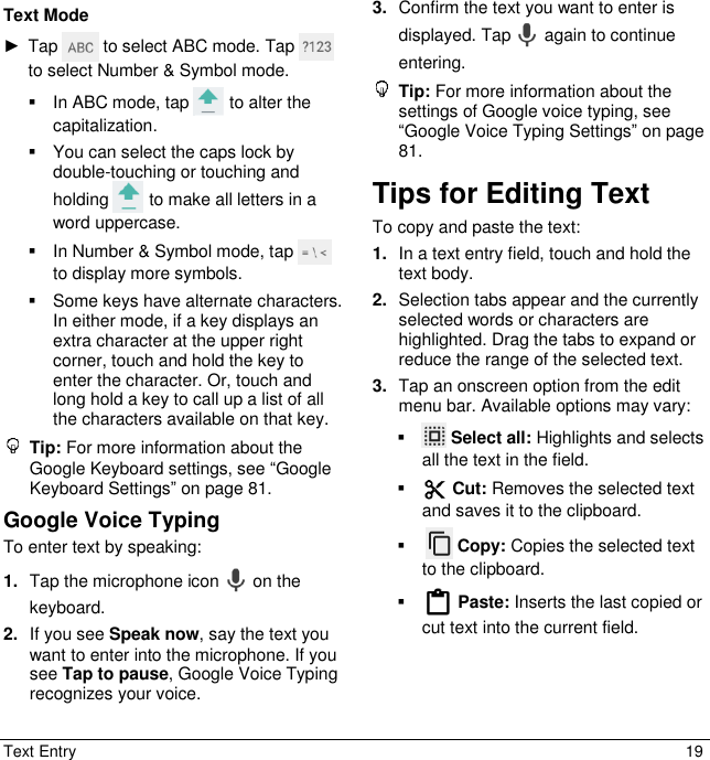  Text Entry  19 Text Mode ►  Tap   to select ABC mode. Tap   to select Number &amp; Symbol mode.   In ABC mode, tap   to alter the capitalization.   You can select the caps lock by double-touching or touching and holding   to make all letters in a word uppercase.   In Number &amp; Symbol mode, tap   to display more symbols.   Some keys have alternate characters. In either mode, if a key displays an extra character at the upper right corner, touch and hold the key to enter the character. Or, touch and long hold a key to call up a list of all the characters available on that key.   Tip: For more information about the Google Keyboard settings, see “Google Keyboard Settings” on page 81.  Google Voice Typing  To enter text by speaking: 1. Tap the microphone icon   on the keyboard. 2. If you see Speak now, say the text you want to enter into the microphone. If you see Tap to pause, Google Voice Typing recognizes your voice. 3. Confirm the text you want to enter is displayed. Tap   again to continue entering.  Tip: For more information about the settings of Google voice typing, see “Google Voice Typing Settings” on page 81. Tips for Editing Text To copy and paste the text: 1. In a text entry field, touch and hold the text body. 2. Selection tabs appear and the currently selected words or characters are highlighted. Drag the tabs to expand or reduce the range of the selected text. 3. Tap an onscreen option from the edit menu bar. Available options may vary:    Select all: Highlights and selects all the text in the field.   Cut: Removes the selected text and saves it to the clipboard.      Copy: Copies the selected text to the clipboard.   Paste: Inserts the last copied or cut text into the current field. 