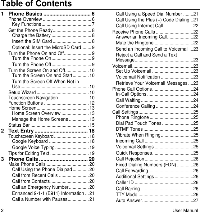 2  User Manual Table of Contents1 Phone Basics ................................ 6Phone Overview ....................................... 6Key Functions ........................................ 7Get the Phone Ready ............................... 8Charge the Battery ................................ 8Insert the SIM Card ............................... 8Optional: Insert the MicroSD Card ........ 9Turn the Phone On and Off...................... 9Turn the Phone On ................................ 9Turn the Phone Off ................................ 9Turn the Screen On and Off................... 10Turn the Screen On and Start ............. 10Turn the Screen Off When Not in Use ....................................................... 10Setup Wizard .......................................... 10Touchscreen Navigation ........................ 10Function Buttons .................................... 12Home Screen .......................................... 13Home Screen Overview ...................... 13Manage the Home Screens ................ 13Status Bar ............................................... 152 Text Entry .................................... 18Touchscreen Keyboard ............................ 18Google Keyboard ................................ 18Google Voice Typing ........................... 19Tips for Editing Text ............................... 193 Phone Calls ................................. 20Make Phone Calls .................................. 20Call Using the Phone Dialpad ............. 20Call from Recent Calls ........................ 20Call from Contacts ............................... 20Call an Emergency Number ................ 20Enhanced 9-1-1 (E911) Information ... 21Call a Number with Pauses ................. 21Call Using a Speed Dial Number ........ 21Call Using the Plus (+) Code Dialing .. 21Call Using Internet Call ........................ 22Receive Phone Calls .............................. 22Answer an Incoming Call ..................... 22Mute the Ringtone ............................... 22Send an Incoming Call to Voicemail ... 23Reject a Call and Send a Text Message ............................................... 23Voicemail ................................................. 23Set Up Voicemail ................................. 23Voicemail Notification .......................... 23Retrieve Your Voicemail Messages .... 23Phone Call Options ................................. 24In-Call Options ..................................... 24Call Waiting .......................................... 24Conference Calling .............................. 24Call Settings ............................................ 25Phone Ringtone ................................... 25Dial Pad Touch Tones ......................... 25DTMF Tones ........................................ 25Vibrate When Ringing .......................... 25Incoming Call ....................................... 25Voicemail Settings ............................... 25Quick Responses ................................. 25Call Rejection ....................................... 26Fixed Dialing Numbers (FDN) ............. 26Call Forwarding .................................... 26Additional Settings ............................... 26Caller ID ............................................... 26Call Barring .......................................... 26TTY Mode ............................................ 26Auto Answer ......................................... 27