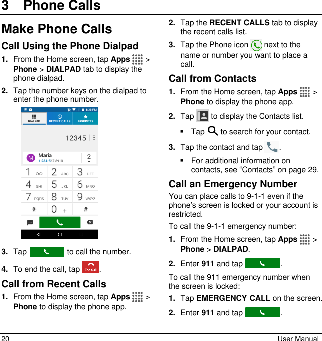 20  User Manual 3  Phone CallsMake Phone Calls Call Using the Phone Dialpad 1. From the Home screen, tap Apps   &gt; Phone &gt; DIALPAD tab to display the phone dialpad. 2. Tap the number keys on the dialpad to enter the phone number.  3. Tap   to call the number. 4. To end the call, tap  . Call from Recent Calls 1. From the Home screen, tap Apps   &gt; Phone to display the phone app. 2. Tap the RECENT CALLS tab to display the recent calls list. 3. Tap the Phone icon   next to the name or number you want to place a call. Call from Contacts 1. From the Home screen, tap Apps   &gt; Phone to display the phone app. 2. Tap  to display the Contacts list.    Tap   to search for your contact. 3. Tap the contact and tap  .   For additional information on contacts, see “Contacts” on page 29. Call an Emergency Number You can place calls to 9-1-1 even if the phone’s screen is locked or your account is restricted.  To call the 9-1-1 emergency number: 1. From the Home screen, tap Apps   &gt; Phone &gt; DIALPAD. 2. Enter 911 and tap  . To call the 911 emergency number when the screen is locked: 1. Tap EMERGENCY CALL on the screen. 2. Enter 911 and tap  . 