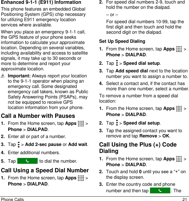  Phone Calls  21 Enhanced 9-1-1 (E911) Information This phone features an embedded Global Positioning System (GPS) chip necessary for utilizing E911 emergency location services where available. When you place an emergency 9-1-1 call, the GPS feature of your phone seeks information to calculate your approximate location. Depending on several variables, including availability and access to satellite signals, it may take up to 30 seconds or more to determine and report your approximate location.  Important: Always report your location to the 9-1-1 operator when placing an emergency call. Some designated emergency call takers, known as Public Safety Answering Points (PSAPs), may not be equipped to receive GPS location information from your phone. Call a Number with Pauses 1. From the Home screen, tap Apps   &gt; Phone &gt; DIALPAD. 2. Enter all or part of a number. 3. Tap   &gt; Add 2-sec pause or Add wait. 4. Enter additional numbers. 5. Tap   to dial the number. Call Using a Speed Dial Number 1. From the Home screen, tap Apps   &gt; Phone &gt; DIALPAD. 2. For speed dial numbers 2-9, touch and hold the number on the dialpad. – or – For speed dial numbers 10-99, tap the first digit and then touch and hold the second digit on the dialpad. Set Up Speed Dialing 1. From the Home screen, tap Apps   &gt; Phone &gt; DIALPAD. 2. Tap   &gt; Speed dial setup. 3. Tap Add speed dial next to the location number you want to assign a number to. 4. Select a contact and, if the contact has more than one number, select a number. To remove a number from a speed dial location: 1. From the Home screen, tap Apps   &gt; Phone &gt; DIALPAD. 2. Tap   &gt; Speed dial setup. 3. Tap the assigned contact you want to remove and tap Remove &gt; OK. Call Using the Plus (+) Code Dialing 1. From the Home screen, tap Apps   &gt; Phone &gt; DIALPAD. 2. Touch and hold 0 until you see a “+” on the display screen. 3. Enter the country code and phone number and then tap  . The 