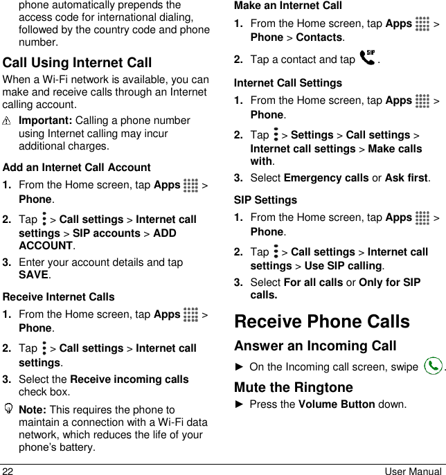 22  User Manual phone automatically prepends the access code for international dialing, followed by the country code and phone number.  Call Using Internet Call When a Wi-Fi network is available, you can make and receive calls through an Internet calling account.  Important: Calling a phone number using Internet calling may incur additional charges. Add an Internet Call Account 1. From the Home screen, tap Apps   &gt; Phone. 2. Tap   &gt; Call settings &gt; Internet call settings &gt; SIP accounts &gt; ADD ACCOUNT. 3. Enter your account details and tap SAVE. Receive Internet Calls 1. From the Home screen, tap Apps   &gt; Phone. 2. Tap   &gt; Call settings &gt; Internet call settings. 3. Select the Receive incoming calls check box.  Note: This requires the phone to maintain a connection with a Wi-Fi data network, which reduces the life of your phone’s battery. Make an Internet Call 1. From the Home screen, tap Apps   &gt; Phone &gt; Contacts. 2. Tap a contact and tap  . Internet Call Settings 1. From the Home screen, tap Apps   &gt; Phone. 2. Tap   &gt; Settings &gt; Call settings &gt; Internet call settings &gt; Make calls with. 3. Select Emergency calls or Ask first. SIP Settings 1. From the Home screen, tap Apps   &gt; Phone. 2. Tap   &gt; Call settings &gt; Internet call settings &gt; Use SIP calling. 3. Select For all calls or Only for SIP calls. Receive Phone Calls Answer an Incoming Call ►  On the Incoming call screen, swipe  . Mute the Ringtone ►  Press the Volume Button down. 