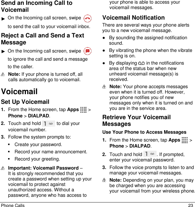  Phone Calls  23 Send an Incoming Call to Voicemail ► On the Incoming call screen, swipe   to send the call to your voicemail inbox. Reject a Call and Send a Text Message ► On the Incoming call screen, swipe   to ignore the call and send a message to the caller.  Note: If your phone is turned off, all calls automatically go to voicemail. Voicemail Set Up Voicemail 1. From the Home screen, tap Apps   &gt; Phone &gt; DIALPAD. 2. Touch and hold   to dial your voicemail number. 3. Follow the system prompts to:   Create your password.   Record your name announcement.   Record your greeting.  Important: Voicemail Password –  It is strongly recommended that you create a password when setting up your voicemail to protect against unauthorized access. Without a password, anyone who has access to your phone is able to access your voicemail messages. Voicemail Notification There are several ways your phone alerts you to a new voicemail message. ●  By sounding the assigned notification sound. ●  By vibrating the phone when the vibrate setting is on. ●  By displaying   in the notifications area of the status bar when new unheard voicemail message(s) is received.   Note: Your phone accepts messages even when it is turned off. However, your phone notifies you of new messages only when it is turned on and you are in the service area. Retrieve Your Voicemail Messages Use Your Phone to Access Messages 1. From the Home screen, tap Apps   &gt; Phone &gt; DIALPAD. 2. Touch and hold  . If prompted, enter your voicemail password. 3. Follow the voice prompts to listen to and manage your voicemail messages.  Note: Depending on your plan, you may be charged when you are accessing your voicemail from your wireless phone. 