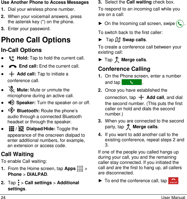 24  User Manual Use Another Phone to Access Messages 1. Dial your wireless phone number. 2. When your voicemail answers, press the asterisk key (*) on the phone. 3. Enter your password. Phone Call Options In-Call Options ●  Hold: Tap to hold the current call. ●  End call: End the current call. ●  Add call: Tap to initiate a conference call. ●  Mute: Mute or unmute the microphone during an active call. ●  Speaker: Turn the speaker on or off. ●  Bluetooth: Route the phone’s audio through a connected Bluetooth headset or through the speaker. ● /  Dialpad/Hide: Toggle the appearance of the onscreen dialpad to enter additional numbers, for example, an extension or access code. Call Waiting To enable Call waiting: 1. From the Home screen, tap Apps   &gt; Phone &gt; DIALPAD. 2. Tap   &gt; Call settings &gt; Additional settings. 3. Select the Call waiting check box. To respond to an incoming call while you are on a call: ►  On the Incoming call screen, swipe . To switch back to the first caller: ►   Tap   Swap calls. To create a conference call between your existing call: ►  Tap   Merge calls. Conference Calling 1. On the Phone screen, enter a number and tap  . 2. Once you have established the connection, tap   Add call, and dial the second number. (This puts the first caller on hold and dials the second number.) 3. When you are connected to the second party, tap   Merge calls. 4. If you want to add another call to the existing conference, repeat steps 2 and 3. If one of the people you called hangs up during your call, you and the remaining caller stay connected. If you initiated the call and are the first to hang up, all callers are disconnected. ►  To end the conference call, tap  . 