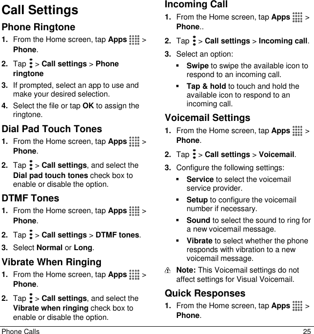  Phone Calls  25 Call Settings Phone Ringtone 1. From the Home screen, tap Apps   &gt; Phone. 2. Tap   &gt; Call settings &gt; Phone ringtone 3. If prompted, select an app to use and make your desired selection. 4. Select the file or tap OK to assign the ringtone. Dial Pad Touch Tones 1. From the Home screen, tap Apps   &gt; Phone. 2. Tap   &gt; Call settings, and select the Dial pad touch tones check box to enable or disable the option. DTMF Tones 1. From the Home screen, tap Apps   &gt; Phone. 2. Tap   &gt; Call settings &gt; DTMF tones. 3. Select Normal or Long. Vibrate When Ringing 1. From the Home screen, tap Apps   &gt; Phone. 2. Tap   &gt; Call settings, and select the Vibrate when ringing check box to enable or disable the option. Incoming Call 1. From the Home screen, tap Apps   &gt; Phone.. 2. Tap   &gt; Call settings &gt; Incoming call. 3. Select an option:   Swipe to swipe the available icon to respond to an incoming call.   Tap &amp; hold to touch and hold the available icon to respond to an incoming call. Voicemail Settings 1. From the Home screen, tap Apps   &gt; Phone. 2. Tap   &gt; Call settings &gt; Voicemail. 3. Configure the following settings:  Service to select the voicemail service provider.  Setup to configure the voicemail number if necessary.  Sound to select the sound to ring for a new voicemail message.  Vibrate to select whether the phone responds with vibration to a new voicemail message.  Note: This Voicemail settings do not affect settings for Visual Voicemail. Quick Responses 1. From the Home screen, tap Apps   &gt; Phone. 