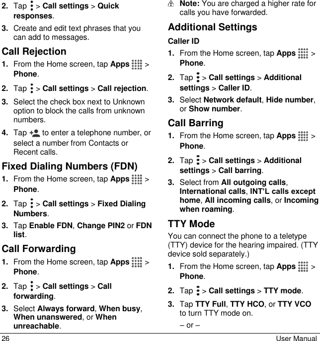 26  User Manual 2. Tap   &gt; Call settings &gt; Quick responses. 3. Create and edit text phrases that you can add to messages. Call Rejection 1. From the Home screen, tap Apps   &gt; Phone. 2. Tap   &gt; Call settings &gt; Call rejection. 3. Select the check box next to Unknown option to block the calls from unknown numbers. 4. Tap   to enter a telephone number, or select a number from Contacts or Recent calls. Fixed Dialing Numbers (FDN)  1. From the Home screen, tap Apps   &gt; Phone. 2. Tap   &gt; Call settings &gt; Fixed Dialing Numbers. 3. Tap Enable FDN, Change PIN2 or FDN list. Call Forwarding 1. From the Home screen, tap Apps   &gt; Phone. 2. Tap   &gt; Call settings &gt; Call forwarding. 3. Select Always forward, When busy, When unanswered, or When unreachable.  Note: You are charged a higher rate for calls you have forwarded. Additional Settings Caller ID 1. From the Home screen, tap Apps   &gt; Phone. 2. Tap   &gt; Call settings &gt; Additional settings &gt; Caller ID. 3. Select Network default, Hide number, or Show number. Call Barring 1. From the Home screen, tap Apps   &gt; Phone. 2. Tap   &gt; Call settings &gt; Additional settings &gt; Call barring. 3. Select from All outgoing calls, International calls, INT’L calls except home, All incoming calls, or Incoming when roaming. TTY Mode You can connect the phone to a teletype (TTY) device for the hearing impaired. (TTY device sold separately.) 1. From the Home screen, tap Apps   &gt; Phone. 2. Tap   &gt; Call settings &gt; TTY mode. 3. Tap TTY Full, TTY HCO, or TTY VCO to turn TTY mode on. – or – 