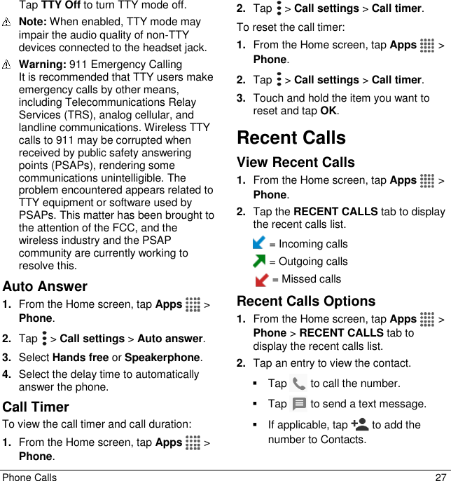  Phone Calls  27 Tap TTY Off to turn TTY mode off.  Note: When enabled, TTY mode may impair the audio quality of non-TTY devices connected to the headset jack.  Warning: 911 Emergency Calling  It is recommended that TTY users make emergency calls by other means, including Telecommunications Relay Services (TRS), analog cellular, and landline communications. Wireless TTY calls to 911 may be corrupted when received by public safety answering points (PSAPs), rendering some communications unintelligible. The problem encountered appears related to TTY equipment or software used by PSAPs. This matter has been brought to the attention of the FCC, and the wireless industry and the PSAP community are currently working to resolve this. Auto Answer 1. From the Home screen, tap Apps   &gt; Phone. 2. Tap   &gt; Call settings &gt; Auto answer. 3. Select Hands free or Speakerphone. 4. Select the delay time to automatically answer the phone. Call Timer To view the call timer and call duration: 1. From the Home screen, tap Apps   &gt; Phone. 2. Tap   &gt; Call settings &gt; Call timer. To reset the call timer: 1. From the Home screen, tap Apps   &gt; Phone. 2. Tap   &gt; Call settings &gt; Call timer. 3. Touch and hold the item you want to reset and tap OK. Recent Calls View Recent Calls 1. From the Home screen, tap Apps   &gt; Phone. 2. Tap the RECENT CALLS tab to display the recent calls list.  = Incoming calls  = Outgoing calls   = Missed calls Recent Calls Options 1. From the Home screen, tap Apps   &gt; Phone &gt; RECENT CALLS tab to display the recent calls list. 2. Tap an entry to view the contact.   Tap   to call the number.   Tap   to send a text message.   If applicable, tap   to add the number to Contacts. 