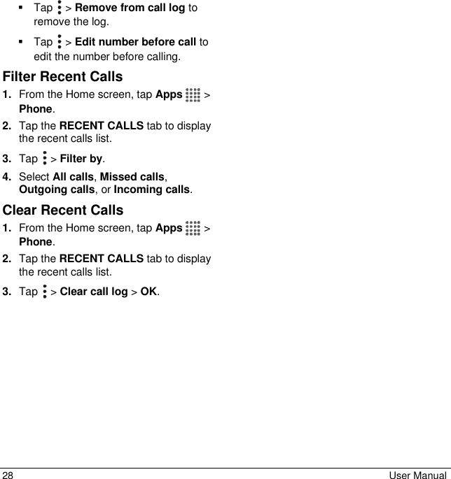 28  User Manual   Tap   &gt; Remove from call log to remove the log.   Tap   &gt; Edit number before call to edit the number before calling. Filter Recent Calls 1. From the Home screen, tap Apps   &gt; Phone. 2. Tap the RECENT CALLS tab to display the recent calls list. 3. Tap   &gt; Filter by. 4. Select All calls, Missed calls, Outgoing calls, or Incoming calls. Clear Recent Calls 1. From the Home screen, tap Apps   &gt; Phone. 2. Tap the RECENT CALLS tab to display the recent calls list. 3. Tap   &gt; Clear call log &gt; OK. 