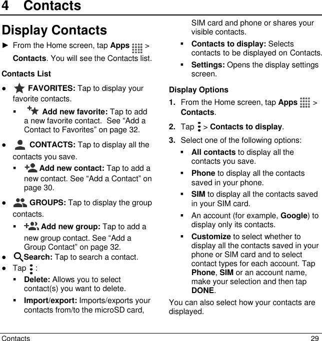  Contacts  29 4  ContactsDisplay Contacts ►  From the Home screen, tap Apps   &gt; Contacts. You will see the Contacts list. Contacts List ●  FAVORITES: Tap to display your favorite contacts.   Add new favorite: Tap to add a new favorite contact.  See “Add a Contact to Favorites” on page 32. ●  CONTACTS: Tap to display all the contacts you save.   Add new contact: Tap to add a new contact. See “Add a Contact” on page 30. ●  GROUPS: Tap to display the group contacts.    Add new group: Tap to add a new group contact. See “Add a Group Contact” on page 32. ● Search: Tap to search a contact. ●  Tap   :  Delete: Allows you to select contact(s) you want to delete.  Import/export: Imports/exports your contacts from/to the microSD card, SIM card and phone or shares your visible contacts.  Contacts to display: Selects contacts to be displayed on Contacts.   Settings: Opens the display settings screen.  Display Options 1. From the Home screen, tap Apps   &gt; Contacts. 2. Tap   &gt; Contacts to display. 3. Select one of the following options:  All contacts to display all the contacts you save.  Phone to display all the contacts saved in your phone.  SIM to display all the contacts saved in your SIM card.   An account (for example, Google) to display only its contacts.  Customize to select whether to display all the contacts saved in your phone or SIM card and to select contact types for each account. Tap Phone, SIM or an account name, make your selection and then tap DONE. You can also select how your contacts are displayed. 