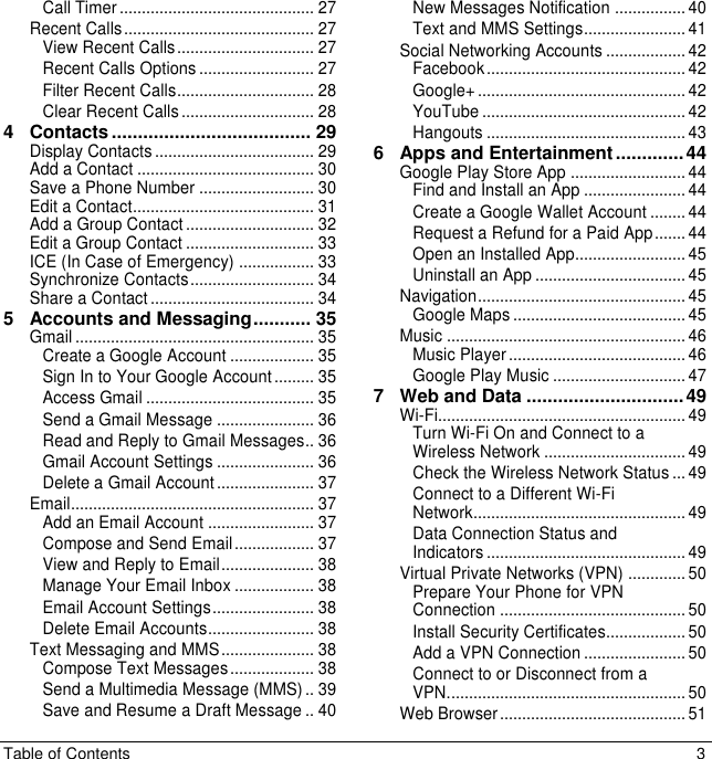 Table of Contents  3 Call Timer ............................................ 27 Recent Calls ........................................... 27 View Recent Calls ............................... 27 Recent Calls Options .......................... 27 Filter Recent Calls ............................... 28 Clear Recent Calls .............................. 28 4 Contacts ...................................... 29 Display Contacts .................................... 29 Add a Contact ........................................ 30 Save a Phone Number .......................... 30 Edit a Contact......................................... 31 Add a Group Contact ............................. 32 Edit a Group Contact ............................. 33 ICE (In Case of Emergency) ................. 33 Synchronize Contacts ............................ 34 Share a Contact ..................................... 34 5 Accounts and Messaging ........... 35 Gmail ...................................................... 35 Create a Google Account ................... 35 Sign In to Your Google Account ......... 35 Access Gmail ...................................... 35 Send a Gmail Message ...................... 36 Read and Reply to Gmail Messages.. 36 Gmail Account Settings ...................... 36 Delete a Gmail Account ...................... 37 Email ....................................................... 37 Add an Email Account ........................ 37 Compose and Send Email .................. 37 View and Reply to Email ..................... 38 Manage Your Email Inbox .................. 38 Email Account Settings ....................... 38 Delete Email Accounts ........................ 38 Text Messaging and MMS ..................... 38 Compose Text Messages ................... 38 Send a Multimedia Message (MMS) .. 39 Save and Resume a Draft Message .. 40 New Messages Notification ................ 40 Text and MMS Settings ....................... 41 Social Networking Accounts .................. 42 Facebook ............................................. 42 Google+ ............................................... 42 YouTube .............................................. 42 Hangouts ............................................. 43 6 Apps and Entertainment ............. 44 Google Play Store App .......................... 44 Find and Install an App ....................... 44 Create a Google Wallet Account ........ 44 Request a Refund for a Paid App ....... 44 Open an Installed App......................... 45 Uninstall an App .................................. 45 Navigation ............................................... 45 Google Maps ....................................... 45 Music ...................................................... 46 Music Player ........................................ 46 Google Play Music .............................. 47 7 Web and Data .............................. 49 Wi-Fi........................................................ 49 Turn Wi-Fi On and Connect to a Wireless Network ................................ 49 Check the Wireless Network Status ... 49 Connect to a Different Wi-Fi Network ................................................ 49 Data Connection Status and Indicators ............................................. 49 Virtual Private Networks (VPN) ............. 50 Prepare Your Phone for VPN Connection .......................................... 50 Install Security Certificates.................. 50 Add a VPN Connection ....................... 50 Connect to or Disconnect from a VPN. ..................................................... 50 Web Browser .......................................... 51 