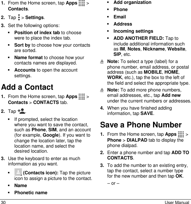  30  User Manual 1. From the Home screen, tap Apps   &gt; Contacts. 2. Tap   &gt; Settings. 3. Set the following options:  Position of index tab to choose were to place the index tab.  Sort by to choose how your contacts are sorted.  Name format to choose how your contacts names are displayed.  Accounts to open the account settings. Add a Contact 1. From the Home screen, tap Apps   &gt; Contacts &gt; CONTACTS tab. 2. Tap  .   If prompted, select the location where you want to save the contact, such as Phone, SIM, and an account (for example, Google). If you want to change the location later, tap the location name, and select the desired location. 3. Use the keyboard to enter as much information as you want.    (Contacts icon): Tap the picture icon to assign a picture to the contact.  Name  Phonetic name  Add organization  Phone  Email  Address  Incoming settings  ADD ANOTHER FIELD: Tap to include additional information such as IM, Notes, Nickname, Website, SIP, etc.  Note: To select a type (label) for a phone number, email address, or postal address (such as MOBILE, HOME, WORK, etc.), tap the box to the left of the field and select the appropriate type.  Note: To add more phone numbers, email addresses, etc., tap Add new under the current numbers or addresses. 4. When you have finished adding information, tap SAVE. Save a Phone Number 1. From the Home screen, tap Apps   &gt; Phone &gt; DIALPAD tab to display the phone dialpad. 2. Enter a phone number and tap ADD TO CONTACTS. 3. To add the number to an existing entry, tap the contact, select a number type  for the new number and then tap OK. – or – 