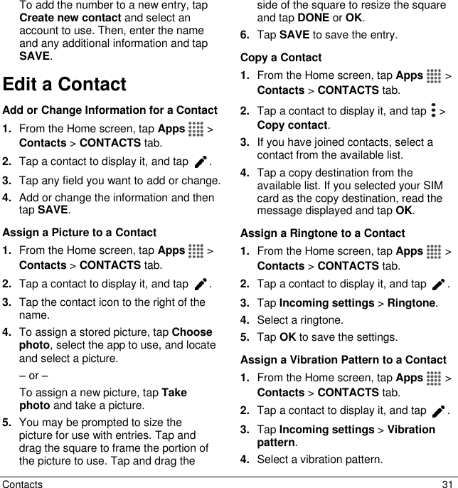  Contacts  31 To add the number to a new entry, tap Create new contact and select an account to use. Then, enter the name and any additional information and tap SAVE.  Edit a Contact Add or Change Information for a Contact 1. From the Home screen, tap Apps   &gt; Contacts &gt; CONTACTS tab. 2. Tap a contact to display it, and tap  . 3. Tap any field you want to add or change.  4. Add or change the information and then tap SAVE. Assign a Picture to a Contact 1. From the Home screen, tap Apps   &gt; Contacts &gt; CONTACTS tab. 2. Tap a contact to display it, and tap  . 3. Tap the contact icon to the right of the name. 4. To assign a stored picture, tap Choose photo, select the app to use, and locate and select a picture. – or – To assign a new picture, tap Take photo and take a picture. 5. You may be prompted to size the picture for use with entries. Tap and drag the square to frame the portion of the picture to use. Tap and drag the side of the square to resize the square and tap DONE or OK. 6. Tap SAVE to save the entry. Copy a Contact 1. From the Home screen, tap Apps   &gt; Contacts &gt; CONTACTS tab. 2. Tap a contact to display it, and tap   &gt; Copy contact. 3. If you have joined contacts, select a contact from the available list. 4. Tap a copy destination from the available list. If you selected your SIM card as the copy destination, read the message displayed and tap OK. Assign a Ringtone to a Contact 1. From the Home screen, tap Apps   &gt; Contacts &gt; CONTACTS tab. 2. Tap a contact to display it, and tap  . 3. Tap Incoming settings &gt; Ringtone. 4. Select a ringtone. 5. Tap OK to save the settings. Assign a Vibration Pattern to a Contact 1. From the Home screen, tap Apps   &gt; Contacts &gt; CONTACTS tab. 2. Tap a contact to display it, and tap  . 3. Tap Incoming settings &gt; Vibration pattern. 4. Select a vibration pattern. 