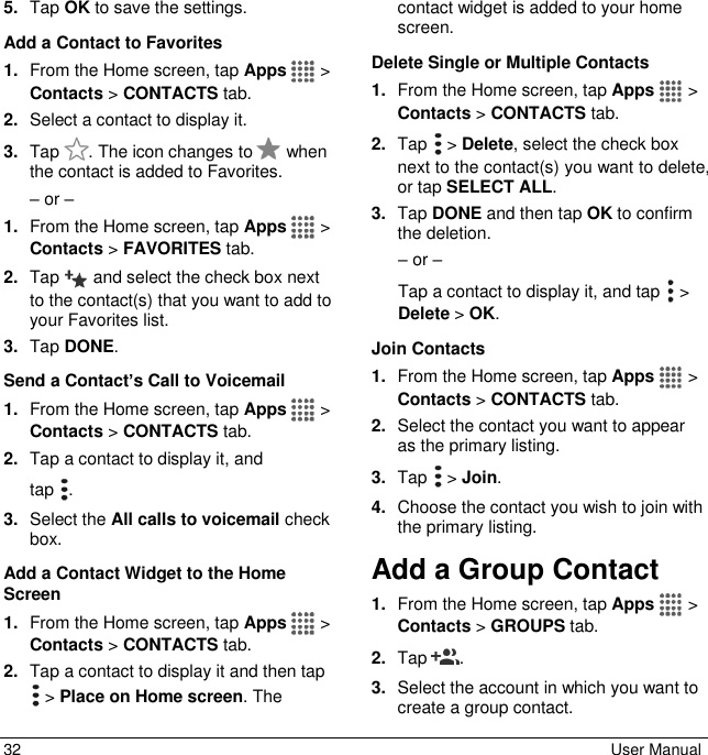  32  User Manual 5. Tap OK to save the settings. Add a Contact to Favorites 1. From the Home screen, tap Apps   &gt; Contacts &gt; CONTACTS tab. 2. Select a contact to display it. 3. Tap  . The icon changes to   when the contact is added to Favorites. – or – 1. From the Home screen, tap Apps   &gt; Contacts &gt; FAVORITES tab. 2. Tap   and select the check box next to the contact(s) that you want to add to your Favorites list. 3. Tap DONE. Send a Contact’s Call to Voicemail 1. From the Home screen, tap Apps   &gt; Contacts &gt; CONTACTS tab. 2. Tap a contact to display it, and  tap  . 3. Select the All calls to voicemail check box. Add a Contact Widget to the Home Screen 1. From the Home screen, tap Apps   &gt; Contacts &gt; CONTACTS tab. 2. Tap a contact to display it and then tap   &gt; Place on Home screen. The contact widget is added to your home screen. Delete Single or Multiple Contacts 1. From the Home screen, tap Apps   &gt; Contacts &gt; CONTACTS tab. 2. Tap   &gt; Delete, select the check box next to the contact(s) you want to delete, or tap SELECT ALL. 3. Tap DONE and then tap OK to confirm the deletion. – or – Tap a contact to display it, and tap   &gt; Delete &gt; OK. Join Contacts 1. From the Home screen, tap Apps   &gt; Contacts &gt; CONTACTS tab. 2. Select the contact you want to appear as the primary listing. 3. Tap   &gt; Join. 4. Choose the contact you wish to join with the primary listing. Add a Group Contact 1. From the Home screen, tap Apps   &gt; Contacts &gt; GROUPS tab. 2. Tap  . 3. Select the account in which you want to create a group contact. 