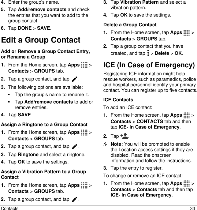  Contacts  33 4. Enter the group’s name. 5. Tap Add/remove contacts and check the entries that you want to add to the group contact. 6. Tap DONE &gt; SAVE. Edit a Group Contact Add or Remove a Group Contact Entry, or Rename a Group 1. From the Home screen, tap Apps   &gt; Contacts &gt; GROUPS tab. 2. Tap a group contact, and tap  . 3. The following options are available:   Tap the group’s name to rename it.   Tap Add/remove contacts to add or remove entries. 4. Tap SAVE. Assign a Ringtone to a Group Contact 1. From the Home screen, tap Apps   &gt; Contacts &gt; GROUPS tab. 2. Tap a group contact, and tap  . 3. Tap Ringtone and select a ringtone.  4. Tap OK to save the settings. Assign a Vibration Pattern to a Group Contact 1. From the Home screen, tap Apps   &gt; Contacts &gt; GROUPS tab. 2. Tap a group contact, and tap . 3. Tap Vibration Pattern and select a vibration pattern. 4. Tap OK to save the settings. Delete a Group Contact 1. From the Home screen, tap Apps   &gt; Contacts &gt; GROUPS tab. 2. Tap a group contact that you have created, and tap   &gt; Delete &gt; OK. ICE (In Case of Emergency) Registering ICE information might help rescue workers, such as paramedics, police and hospital personnel identify your primary contact. You can register up to five contacts.  ICE Contacts To add an ICE contact: 1. From the Home screen, tap Apps   &gt; Contacts &gt; CONTACTS tab and then tap ICE- In Case of Emergency. 2. Tap  .   Note: You will be prompted to enable the Location access settings if they are disabled. Read the onscreen information and follow the instructions. 3. Tap the entry to register. To change or remove an ICE contact: 1. From the Home screen, tap Apps   &gt; Contacts &gt; Contacts tab and then tap ICE- In Case of Emergency. 