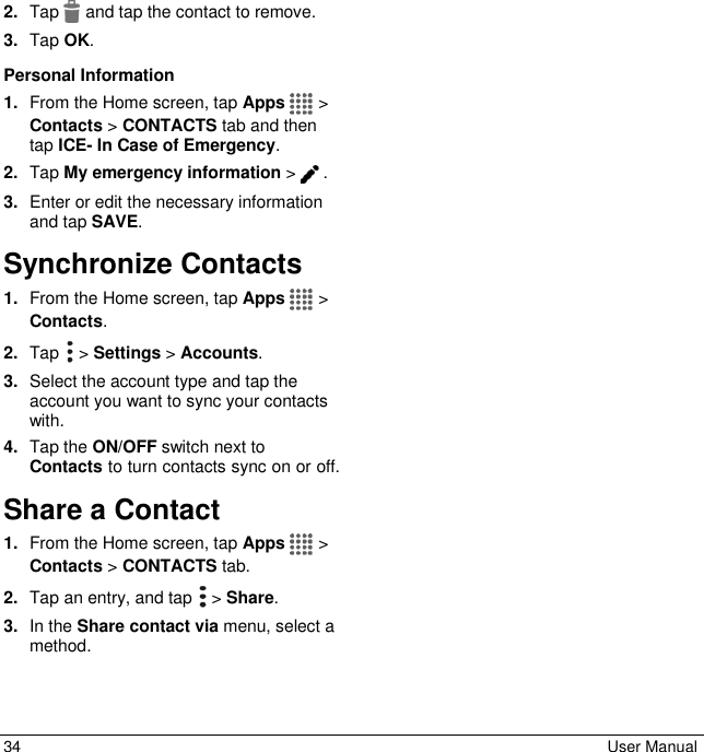  34  User Manual 2. Tap   and tap the contact to remove. 3. Tap OK. Personal Information 1. From the Home screen, tap Apps   &gt; Contacts &gt; CONTACTS tab and then tap ICE- In Case of Emergency. 2. Tap My emergency information &gt; . 3. Enter or edit the necessary information and tap SAVE. Synchronize Contacts 1. From the Home screen, tap Apps   &gt; Contacts. 2. Tap  &gt; Settings &gt; Accounts. 3. Select the account type and tap the account you want to sync your contacts with. 4. Tap the ON/OFF switch next to Contacts to turn contacts sync on or off. Share a Contact 1. From the Home screen, tap Apps   &gt; Contacts &gt; CONTACTS tab. 2. Tap an entry, and tap   &gt; Share. 3. In the Share contact via menu, select a method. 