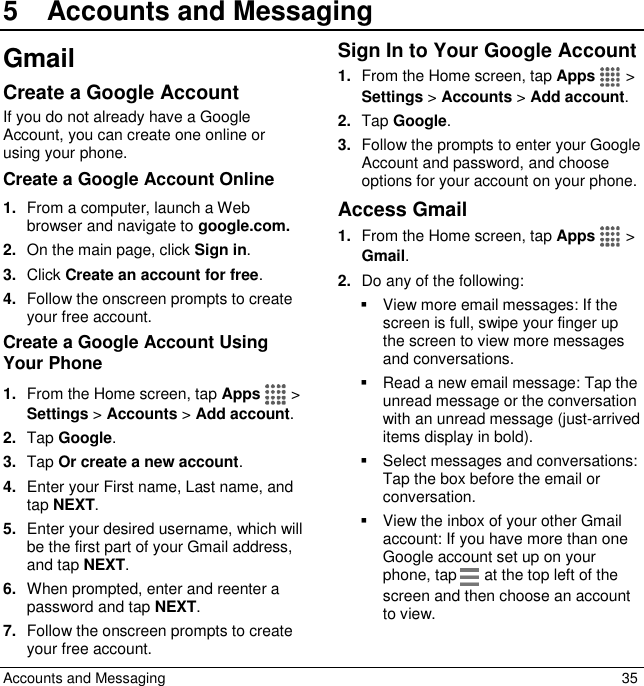  Accounts and Messaging  35 5  Accounts and MessagingGmail Create a Google Account If you do not already have a Google Account, you can create one online or using your phone. Create a Google Account Online 1. From a computer, launch a Web browser and navigate to google.com. 2. On the main page, click Sign in. 3. Click Create an account for free. 4. Follow the onscreen prompts to create your free account. Create a Google Account Using Your Phone 1. From the Home screen, tap Apps   &gt; Settings &gt; Accounts &gt; Add account. 2. Tap Google.  3. Tap Or create a new account. 4. Enter your First name, Last name, and tap NEXT. 5. Enter your desired username, which will be the first part of your Gmail address, and tap NEXT.  6. When prompted, enter and reenter a password and tap NEXT. 7. Follow the onscreen prompts to create your free account. Sign In to Your Google Account 1. From the Home screen, tap Apps   &gt; Settings &gt; Accounts &gt; Add account. 2. Tap Google. 3. Follow the prompts to enter your Google Account and password, and choose options for your account on your phone.  Access Gmail 1. From the Home screen, tap Apps   &gt; Gmail. 2. Do any of the following:   View more email messages: If the screen is full, swipe your finger up the screen to view more messages and conversations.   Read a new email message: Tap the unread message or the conversation with an unread message (just-arrived items display in bold).   Select messages and conversations: Tap the box before the email or conversation.   View the inbox of your other Gmail account: If you have more than one Google account set up on your phone, tap   at the top left of the screen and then choose an account to view. 