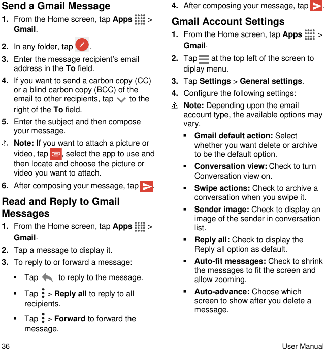  36  User Manual Send a Gmail Message 1. From the Home screen, tap Apps   &gt; Gmail. 2. In any folder, tap  . 3. Enter the message recipient’s email address in the To field. 4. If you want to send a carbon copy (CC) or a blind carbon copy (BCC) of the email to other recipients, tap   to the right of the To field. 5. Enter the subject and then compose your message.  Note: If you want to attach a picture or video, tap  , select the app to use and then locate and choose the picture or video you want to attach. 6. After composing your message, tap  . Read and Reply to Gmail Messages 1. From the Home screen, tap Apps   &gt; Gmail. 2. Tap a message to display it. 3. To reply to or forward a message:   Tap   to reply to the message.   Tap   &gt; Reply all to reply to all recipients.   Tap   &gt; Forward to forward the message. 4. After composing your message, tap  . Gmail Account Settings 1. From the Home screen, tap Apps   &gt; Gmail. 2. Tap   at the top left of the screen to diplay menu. 3. Tap Settings &gt; General settings. 4. Configure the following settings:  Note: Depending upon the email account type, the available options may vary.  Gmail default action: Select whether you want delete or archive to be the default option.  Conversation view: Check to turn Conversation view on.  Swipe actions: Check to archive a conversation when you swipe it.  Sender image: Check to display an image of the sender in conversation list.  Reply all: Check to display the Reply all option as default.  Auto-fit messages: Check to shrink the messages to fit the screen and allow zooming.  Auto-advance: Choose which screen to show after you delete a message.  