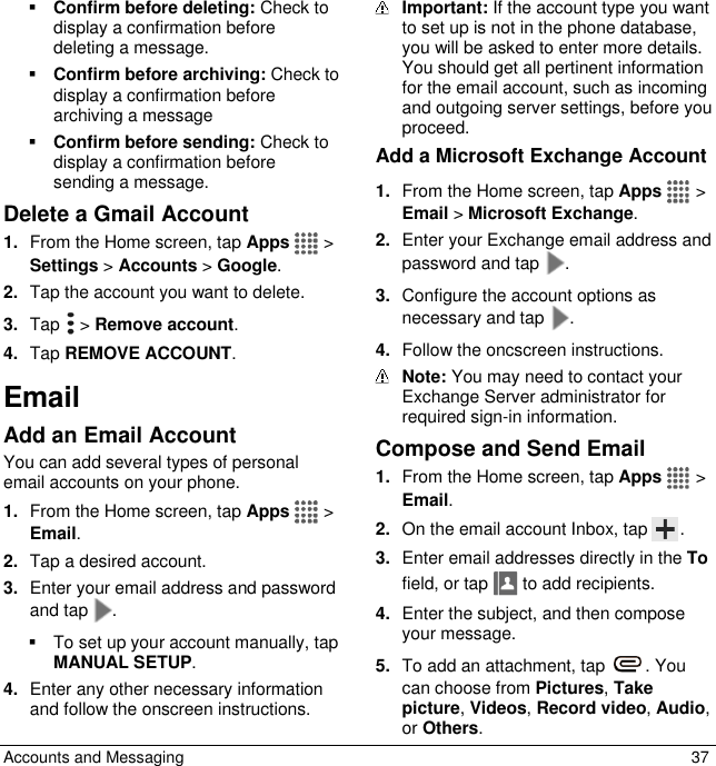  Accounts and Messaging  37  Confirm before deleting: Check to display a confirmation before deleting a message.  Confirm before archiving: Check to display a confirmation before archiving a message  Confirm before sending: Check to display a confirmation before sending a message. Delete a Gmail Account 1. From the Home screen, tap Apps   &gt; Settings &gt; Accounts &gt; Google. 2. Tap the account you want to delete. 3. Tap   &gt; Remove account. 4. Tap REMOVE ACCOUNT. Email Add an Email Account You can add several types of personal email accounts on your phone. 1. From the Home screen, tap Apps   &gt; Email. 2. Tap a desired account.  3. Enter your email address and password and tap .   To set up your account manually, tap MANUAL SETUP. 4. Enter any other necessary information and follow the onscreen instructions.  Important: If the account type you want to set up is not in the phone database, you will be asked to enter more details. You should get all pertinent information for the email account, such as incoming and outgoing server settings, before you proceed. Add a Microsoft Exchange Account 1. From the Home screen, tap Apps   &gt; Email &gt; Microsoft Exchange.  2. Enter your Exchange email address and password and tap  . 3. Configure the account options as necessary and tap  . 4. Follow the oncscreen instructions.  Note: You may need to contact your Exchange Server administrator for required sign-in information. Compose and Send Email 1. From the Home screen, tap Apps   &gt; Email. 2. On the email account Inbox, tap  . 3. Enter email addresses directly in the To field, or tap   to add recipients. 4. Enter the subject, and then compose your message. 5. To add an attachment, tap  . You can choose from Pictures, Take picture, Videos, Record video, Audio, or Others. 