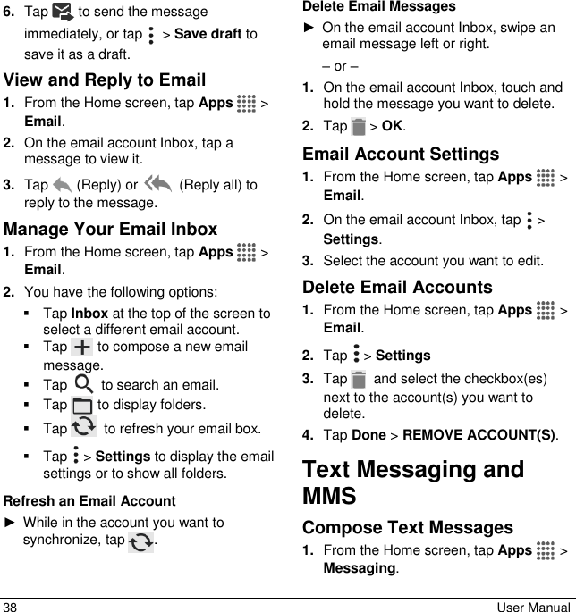  38  User Manual 6. Tap  to send the message immediately, or tap    &gt; Save draft to save it as a draft. View and Reply to Email 1. From the Home screen, tap Apps   &gt; Email. 2. On the email account Inbox, tap a message to view it. 3. Tap   (Reply) or   (Reply all) to reply to the message. Manage Your Email Inbox 1. From the Home screen, tap Apps   &gt; Email. 2. You have the following options:   Tap Inbox at the top of the screen to select a different email account.   Tap   to compose a new email message.    Tap   to search an email.   Tap   to display folders.   Tap    to refresh your email box.   Tap   &gt; Settings to display the email settings or to show all folders. Refresh an Email Account ►  While in the account you want to synchronize, tap  . Delete Email Messages ►  On the email account Inbox, swipe an email message left or right. – or – 1. On the email account Inbox, touch and hold the message you want to delete. 2. Tap   &gt; OK. Email Account Settings 1. From the Home screen, tap Apps   &gt; Email. 2. On the email account Inbox, tap   &gt; Settings. 3. Select the account you want to edit. Delete Email Accounts 1. From the Home screen, tap Apps   &gt; Email. 2. Tap   &gt; Settings 3. Tap    and select the checkbox(es) next to the account(s) you want to delete. 4. Tap Done &gt; REMOVE ACCOUNT(S). Text Messaging and MMS Compose Text Messages 1. From the Home screen, tap Apps   &gt;  Messaging. 