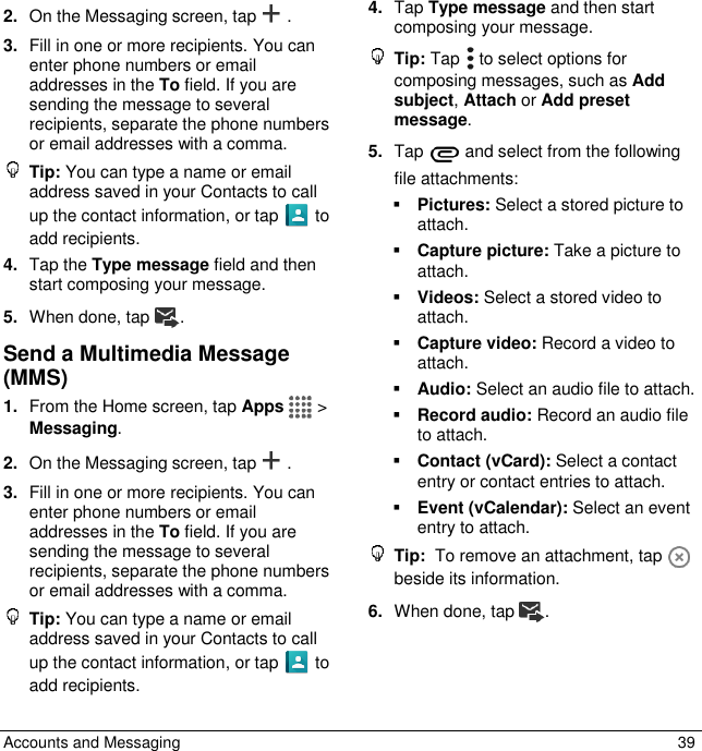  Accounts and Messaging  39 2. On the Messaging screen, tap . 3. Fill in one or more recipients. You can enter phone numbers or email addresses in the To field. If you are sending the message to several recipients, separate the phone numbers or email addresses with a comma.   Tip: You can type a name or email address saved in your Contacts to call up the contact information, or tap   to add recipients. 4. Tap the Type message field and then start composing your message. 5. When done, tap . Send a Multimedia Message (MMS)  1. From the Home screen, tap Apps   &gt; Messaging. 2. On the Messaging screen, tap .  3. Fill in one or more recipients. You can enter phone numbers or email addresses in the To field. If you are sending the message to several recipients, separate the phone numbers or email addresses with a comma.   Tip: You can type a name or email address saved in your Contacts to call up the contact information, or tap   to add recipients. 4. Tap Type message and then start composing your message.  Tip: Tap   to select options for composing messages, such as Add subject, Attach or Add preset message. 5. Tap   and select from the following file attachments:  Pictures: Select a stored picture to attach.  Capture picture: Take a picture to attach.  Videos: Select a stored video to attach.  Capture video: Record a video to attach.  Audio: Select an audio file to attach.  Record audio: Record an audio file to attach.  Contact (vCard): Select a contact entry or contact entries to attach.  Event (vCalendar): Select an event entry to attach.  Tip:  To remove an attachment, tap   beside its information. 6. When done, tap . 