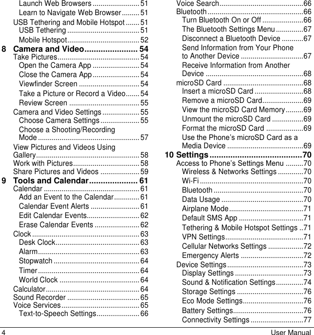 4  User Manual Launch Web Browsers ........................ 51Learn to Navigate Web Browser ......... 51USB Tethering and Mobile Hotspot ....... 51USB Tethering ..................................... 51Mobile Hotspot ..................................... 528 Camera and Video ....................... 54Take Pictures .......................................... 54Open the Camera App ........................ 54Close the Camera App ........................ 54Viewfinder Screen ............................... 54Take a Picture or Record a Video....... 54Review Screen .................................... 55Camera and Video Settings ................... 55Choose Camera Settings .................... 55Choose a Shooting/Recording Mode .................................................... 57View Pictures and Videos Using Gallery..................................................... 58Work with Pictures .................................. 58Share Pictures and Videos .................... 599 Tools and Calendar ..................... 61Calendar ................................................. 61Add an Event to the Calendar ............. 61Calendar Event Alerts ......................... 61Edit Calendar Events........................... 62Erase Calendar Events ....................... 62Clock ....................................................... 63Desk Clock ........................................... 63Alarm .................................................... 63Stopwatch ............................................ 64Timer .................................................... 64World Clock ......................................... 64Calculator ................................................ 64Sound Recorder ..................................... 65Voice Services ........................................ 65Text-to-Speech Settings ...................... 66Voice Search ........................................... 66Bluetooth ................................................. 66Turn Bluetooth On or Off ..................... 66The Bluetooth Settings Menu .............. 67Disconnect a Bluetooth Device ........... 67Send Information from Your Phone to Another Device ................................ 67Receive Information from Another Device .................................................. 68microSD Card ......................................... 68Insert a microSD Card ......................... 68Remove a microSD Card..................... 69View the microSD Card Memory ......... 69Unmount the microSD Card ................ 69Format the microSD Card ................... 69Use the Phone’s microSD Card as a Media Device ....................................... 6910 Settings ........................................ 70Access to Phone’s Settings Menu ......... 70Wireless &amp; Networks Settings ............. 70Wi-Fi ..................................................... 70Bluetooth .............................................. 70Data Usage .......................................... 70Airplane Mode ...................................... 71Default SMS App ................................. 71Tethering &amp; Mobile Hotspot Settings .. 71VPN Settings ........................................ 71Cellular Networks Settings .................. 72Emergency Alerts ................................ 72Device Settings ....................................... 73Display Settings ................................... 73Sound &amp; Notification Settings .............. 74Storage Settings .................................. 76Eco Mode Settings ............................... 76Battery Settings.................................... 76Connectivity Settings ........................... 77