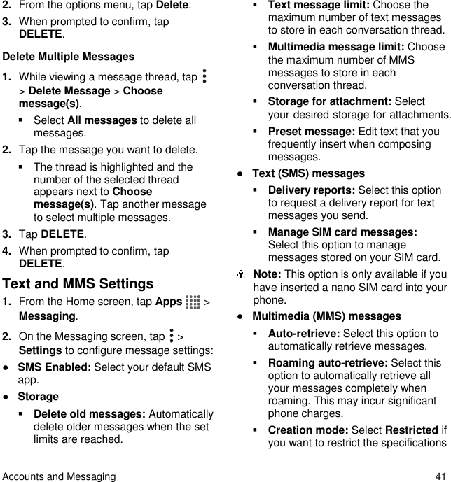  Accounts and Messaging  41 2. From the options menu, tap Delete. 3. When prompted to confirm, tap DELETE. Delete Multiple Messages 1. While viewing a message thread, tap    &gt; Delete Message &gt; Choose message(s).   Select All messages to delete all messages. 2. Tap the message you want to delete.   The thread is highlighted and the number of the selected thread appears next to Choose message(s). Tap another message to select multiple messages. 3. Tap DELETE. 4. When prompted to confirm, tap DELETE. Text and MMS Settings 1. From the Home screen, tap Apps   &gt; Messaging. 2. On the Messaging screen, tap   &gt; Settings to configure message settings: ● SMS Enabled: Select your default SMS app.  ● Storage  Delete old messages: Automatically delete older messages when the set limits are reached.  Text message limit: Choose the maximum number of text messages to store in each conversation thread.  Multimedia message limit: Choose the maximum number of MMS messages to store in each conversation thread.  Storage for attachment: Select your desired storage for attachments.  Preset message: Edit text that you frequently insert when composing messages. ● Text (SMS) messages  Delivery reports: Select this option to request a delivery report for text messages you send.  Manage SIM card messages: Select this option to manage messages stored on your SIM card.   Note: This option is only available if you     have inserted a nano SIM card into your phone.  ● Multimedia (MMS) messages  Auto-retrieve: Select this option to automatically retrieve messages.  Roaming auto-retrieve: Select this option to automatically retrieve all your messages completely when roaming. This may incur significant phone charges.  Creation mode: Select Restricted if you want to restrict the specifications 