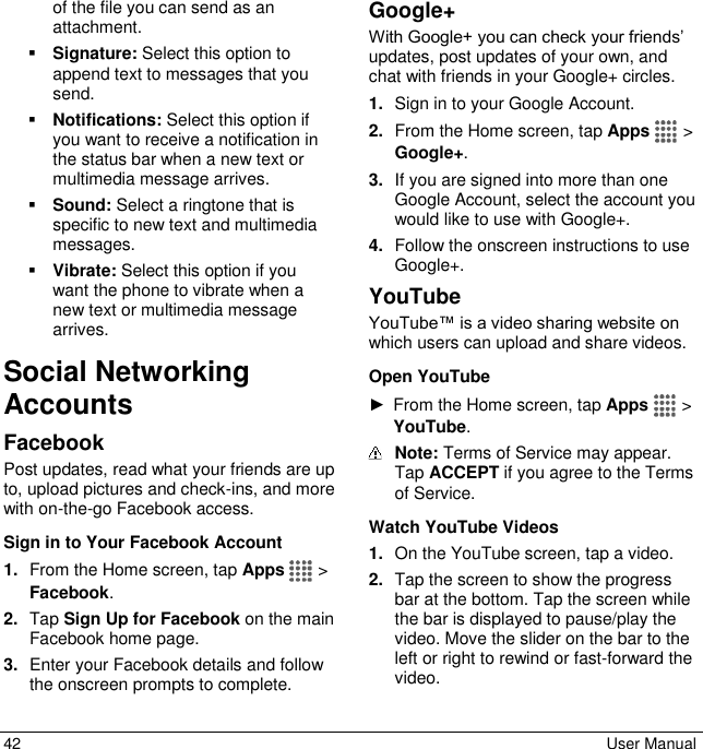  42  User Manual of the file you can send as an attachment.  Signature: Select this option to append text to messages that you send.  Notifications: Select this option if you want to receive a notification in the status bar when a new text or multimedia message arrives.  Sound: Select a ringtone that is specific to new text and multimedia messages.   Vibrate: Select this option if you want the phone to vibrate when a new text or multimedia message arrives. Social Networking Accounts Facebook Post updates, read what your friends are up to, upload pictures and check-ins, and more with on-the-go Facebook access. Sign in to Your Facebook Account 1. From the Home screen, tap Apps   &gt; Facebook. 2. Tap Sign Up for Facebook on the main Facebook home page. 3. Enter your Facebook details and follow the onscreen prompts to complete. Google+ With Google+ you can check your friends’ updates, post updates of your own, and chat with friends in your Google+ circles. 1. Sign in to your Google Account.  2. From the Home screen, tap Apps   &gt;  Google+. 3. If you are signed into more than one Google Account, select the account you would like to use with Google+. 4. Follow the onscreen instructions to use Google+. YouTube YouTube™ is a video sharing website on which users can upload and share videos.  Open YouTube ►  From the Home screen, tap Apps   &gt; YouTube.  Note: Terms of Service may appear. Tap ACCEPT if you agree to the Terms of Service. Watch YouTube Videos 1. On the YouTube screen, tap a video. 2. Tap the screen to show the progress bar at the bottom. Tap the screen while the bar is displayed to pause/play the video. Move the slider on the bar to the left or right to rewind or fast-forward the video. 