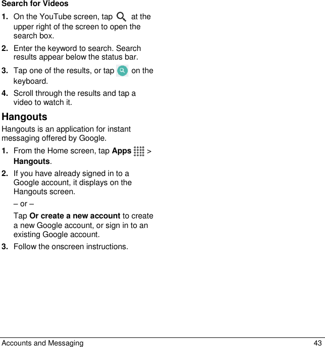  Accounts and Messaging  43 Search for Videos 1. On the YouTube screen, tap   at the upper right of the screen to open the search box. 2. Enter the keyword to search. Search results appear below the status bar. 3. Tap one of the results, or tap   on the keyboard. 4. Scroll through the results and tap a video to watch it. Hangouts Hangouts is an application for instant messaging offered by Google.  1. From the Home screen, tap Apps   &gt; Hangouts. 2. If you have already signed in to a Google account, it displays on the Hangouts screen. – or – Tap Or create a new account to create a new Google account, or sign in to an existing Google account.  3. Follow the onscreen instructions.